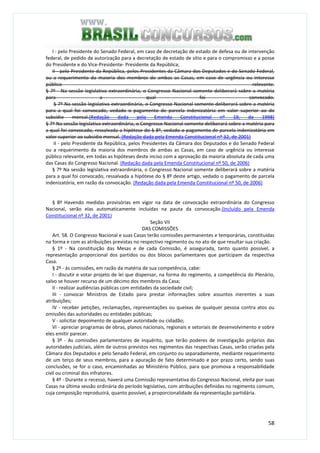 58
I - pelo Presidente do Senado Federal, em caso de decretação de estado de defesa ou de intervenção
federal, de pedido de autorização para a decretação de estado de sítio e para o compromisso e a posse
do Presidente e do Vice-Presidente- Presidente da República;
II - pelo Presidente da República, pelos Presidentes da Câmara dos Deputados e do Senado Federal,
ou a requerimento da maioria dos membros de ambas as Casas, em caso de urgência ou interesse
público relevante.
§ 7º - Na sessão legislativa extraordinária, o Congresso Nacional somente deliberará sobre a matéria
para a qual foi convocado.
§ 7º Na sessão legislativa extraordinária, o Congresso Nacional somente deliberará sobre a matéria
para a qual foi convocado, vedado o pagamento de parcela indenizatória em valor superior ao do
subsídio mensal.(Redação dada pela Emenda Constitucional nº 19, de 1998)
§ 7º Na sessão legislativa extraordinária, o Congresso Nacional somente deliberará sobre a matéria para
a qual foi convocado, ressalvada a hipótese do § 8º, vedado o pagamento de parcela indenizatória em
valor superior ao subsídio mensal. (Redação dada pela Emenda Constitucional nº 32, de 2001)
II - pelo Presidente da República, pelos Presidentes da Câmara dos Deputados e do Senado Federal
ou a requerimento da maioria dos membros de ambas as Casas, em caso de urgência ou interesse
público relevante, em todas as hipóteses deste inciso com a aprovação da maioria absoluta de cada uma
das Casas do Congresso Nacional. (Redação dada pela Emenda Constitucional nº 50, de 2006)
§ 7º Na sessão legislativa extraordinária, o Congresso Nacional somente deliberará sobre a matéria
para a qual foi convocado, ressalvada a hipótese do § 8º deste artigo, vedado o pagamento de parcela
indenizatória, em razão da convocação. (Redação dada pela Emenda Constitucional nº 50, de 2006)
§ 8º Havendo medidas provisórias em vigor na data de convocação extraordinária do Congresso
Nacional, serão elas automaticamente incluídas na pauta da convocação.(Incluído pela Emenda
Constitucional nº 32, de 2001)
Seção VII
DAS COMISSÕES
Art. 58. O Congresso Nacional e suas Casas terão comissões permanentes e temporárias, constituídas
na forma e com as atribuições previstas no respectivo regimento ou no ato de que resultar sua criação.
§ 1º - Na constituição das Mesas e de cada Comissão, é assegurada, tanto quanto possível, a
representação proporcional dos partidos ou dos blocos parlamentares que participam da respectiva
Casa.
§ 2º - às comissões, em razão da matéria de sua competência, cabe:
I - discutir e votar projeto de lei que dispensar, na forma do regimento, a competência do Plenário,
salvo se houver recurso de um décimo dos membros da Casa;
II - realizar audiências públicas com entidades da sociedade civil;
III - convocar Ministros de Estado para prestar informações sobre assuntos inerentes a suas
atribuições;
IV - receber petições, reclamações, representações ou queixas de qualquer pessoa contra atos ou
omissões das autoridades ou entidades públicas;
V - solicitar depoimento de qualquer autoridade ou cidadão;
VI - apreciar programas de obras, planos nacionais, regionais e setoriais de desenvolvimento e sobre
eles emitir parecer.
§ 3º - As comissões parlamentares de inquérito, que terão poderes de investigação próprios das
autoridades judiciais, além de outros previstos nos regimentos das respectivas Casas, serão criadas pela
Câmara dos Deputados e pelo Senado Federal, em conjunto ou separadamente, mediante requerimento
de um terço de seus membros, para a apuração de fato determinado e por prazo certo, sendo suas
conclusões, se for o caso, encaminhadas ao Ministério Público, para que promova a responsabilidade
civil ou criminal dos infratores.
§ 4º - Durante o recesso, haverá uma Comissão representativa do Congresso Nacional, eleita por suas
Casas na última sessão ordinária do período legislativo, com atribuições definidas no regimento comum,
cuja composição reproduzirá, quanto possível, a proporcionalidade da representação partidária.
 