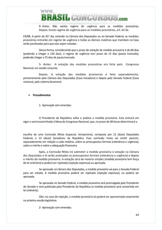 63
4- Antes: Não existia regime de urgência para as medidas provisórias.
Depois: Existe regime de urgência para as medidas provisórias, art. 62 da
CR/88. A partir do 45° dia, estando na Câmara dos Deputados ou no Senado Federal, as medidas
provisórias entrarão em regime de urgência e todas as demais matérias que tramitam na Casa
serão paralisadas para que elas sejam votadas.
Dessa forma, considerando que o prazo de votação da medida provisória é de 60 dias
(podendo a chegar a 120 dias), o regime de urgência tem prazo de 15 dias (pauta trancada),
podendo chegar a 75 dias de pauta trancada.
5- Antes: A votação das medidas provisórias era feita pelo Congresso
Nacional, em sessão conjunta.
Depois: A votação das medidas provisórias é feita separadamente,
primeiramente pela Câmara dos Deputados (Casa iniciadora) e depois pelo Senado Federal (Casa
revisora), pelo sistema bicameral.
Procedimentos
1- Aprovação sem emendas:
O Presidente da República edita e publica a medida provisória. Esta entrará em
vigor e será encaminhada à Mesa do Congresso Nacional, que, no prazo de 48 horas determinará a
escolha de uma Comissão Mista (especial, temporária), composta por 12 (doze) Deputados
Federais e 12 (doze) Senadores da República. Essa comissão mista vai emitir parecer,
separadamente em relação a cada matéria, sobre os pressupostos formais (relevância e urgência),
sobre o mérito e sobre a adequação financeira.
Após, a Comissão Mista irá submeter a medida provisória à votação na Câmara
dos Deputados e lá serão analisados os pressupostos formais (relevância e urgência) e depois
o mérito da medida provisória. A votação será de maioria simples (medida provisória tem força
de lei ordinária) e poderá ser rejeitada (rejeição expressa) ou aprovada.
Se aprovada na Câmara dos Deputados, a medida provisória vai para o Senado Federal
para ser votada. A medida provisória poderá ser rejeitada (rejeição expressa), ou poderá ser
aprovada.
Se aprovada no Senado Federal, a medida provisória será promulgada pelo Presidente
do Senado e será publicada pelo Presidente da República (a medida provisória será convertida em
lei ordinária).
Obs: no caso de rejeição, a medida provisória só poderá ser apresentada novamente
na próxima sessão legislativa.
2- Aprovação com emendas:
 