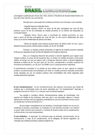 65
promulgado e publicado por ele (se não o fizer, deverá o Presidente do Senado Federal fazê-lo. Se
este não o fizer, deverá o seu vice fazê-lo).
Atenção para a aprovação das medidas provisórias com emendas e sem emendas.
- Rejeição Expressa e Rejeição Tácita:
- Rejeição expressa: Ocorre no prazo de 60 dias, prorrogável por mais 60 dias,
portanto, ocorre no iter da tramitação da medida provisória ou na Câmara dos Deputados ou
no Senado Federal.
- Rejeição Tácita: Ocorre após a tramitação da medida provisória, ou seja,
após o prazo de 60 dias prorrogado por mais 60 dias, se não ocorrer deliberação das duas
Casas, ou se ocorrer deliberação de apenas uma delas.
- Efeitos da rejeição, tanto expressa quanto tácita: Os efeitos serão "ex tunc", pois a
Medida Provisória perde a eficácia desde a edição, art. 62, §3° da CR/88.
Portanto, as relações jurídicas produzidas na vigência da medida provisória rejeitada
terão que ser reguladas através do decreto legislativo do Congresso Nacional.
Mas, se o Congresso Nacional não produzir o decreto legislativo para regular essas
relações jurídicas no prazo de 60 (sessenta) dias, os efeitos da medida provisória continuarão
válidos no tempo em que ela vigorar (até o Congresso Nacional editar o decreto legislativo),
deixando os efeitos de ser "ex tunc" para ser "ex nunc", prevalecendo a vontade unilateral do
Presidente da República, art. 60, §11° da CR/88. Esse é o posicionamento majoritário.
O entendimento minoritário é no sentido de seus efeitos serem ex tunc, apenas as relações
jurídicas consubstanciadas (consolidadas) com base na medida provisória rejeitada continuarão
sendo reguladas por ela. As relações jurídicas não consolidadas não serão reguladas pela
medida provisória rejeitada.
E) Leis Complementares - As leis Complementares são espécies normativas que tratam de
matérias que a Constituição previu de serem abordadas por "Lei Complementar" (exemplo, o
parágrafo único do art. 59 da C. F.), e não por uma lei ordinária qualquer.
Sua posição é considera inferior, hierarquicamente abaixo da Constituição, mas
superior em relação às leis ordinárias, visto que, para a sua aprovação, exige-se a maioria
absoluta dos membros da Casa Legislativa, entendendo-se como tal o primeiro número acima
da metade dos membros (art.69 da C.F.).
No que tange à competência de sua iniciativa, a Constituição Federal, em seu art. 61,
estabelece as pessoas, autoridades, as condições em que deverão proceder e as matérias
às quais estão restritas para tomarem a iniciativa de propor projeto de lei complementar,
na forma da lei e nos casos nela previstos.
F) Leis Ordinárias - A expressão "lei ordinária"surgiu da distinção, primeiramente, da lei
constitucional, e, hoje, da lei complementar, da lei delegada, do decreto legislativo, da
resolução, das medidas provisórias, espécies do gênero lei.
 