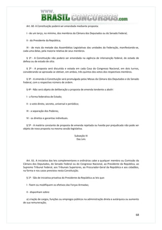 68
Art. 60. A Constituição poderá ser emendada mediante proposta:
I - de um terço, no mínimo, dos membros da Câmara dos Deputados ou do Senado Federal;
II - do Presidente da República;
III - de mais da metade das Assembléias Legislativas das unidades da Federação, manifestando-se,
cada uma delas, pela maioria relativa de seus membros.
§ 1º - A Constituição não poderá ser emendada na vigência de intervenção federal, de estado de
defesa ou de estado de sítio.
§ 2º - A proposta será discutida e votada em cada Casa do Congresso Nacional, em dois turnos,
considerando-se aprovada se obtiver, em ambos, três quintos dos votos dos respectivos membros.
§ 3º - A emenda à Constituição será promulgada pelas Mesas da Câmara dos Deputados e do Senado
Federal, com o respectivo número de ordem.
§ 4º - Não será objeto de deliberação a proposta de emenda tendente a abolir:
I - a forma federativa de Estado;
II - o voto direto, secreto, universal e periódico;
III - a separação dos Poderes;
IV - os direitos e garantias individuais.
§ 5º - A matéria constante de proposta de emenda rejeitada ou havida por prejudicada não pode ser
objeto de nova proposta na mesma sessão legislativa.
Subseção III
Das Leis
Art. 61. A iniciativa das leis complementares e ordinárias cabe a qualquer membro ou Comissão da
Câmara dos Deputados, do Senado Federal ou do Congresso Nacional, ao Presidente da República, ao
Supremo Tribunal Federal, aos Tribunais Superiores, ao Procurador-Geral da República e aos cidadãos,
na forma e nos casos previstos nesta Constituição.
§ 1º - São de iniciativa privativa do Presidente da República as leis que:
I - fixem ou modifiquem os efetivos das Forças Armadas;
II - disponham sobre:
a) criação de cargos, funções ou empregos públicos na administração direta e autárquica ou aumento
de sua remuneração;
 