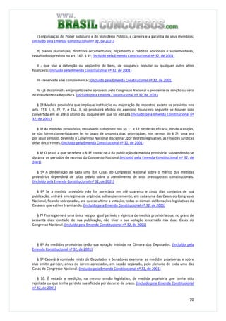 70
c) organização do Poder Judiciário e do Ministério Público, a carreira e a garantia de seus membros;
(Incluído pela Emenda Constitucional nº 32, de 2001)
d) planos plurianuais, diretrizes orçamentárias, orçamento e créditos adicionais e suplementares,
ressalvado o previsto no art. 167, § 3º; (Incluído pela Emenda Constitucional nº 32, de 2001)
II - que vise a detenção ou seqüestro de bens, de poupança popular ou qualquer outro ativo
financeiro; (Incluído pela Emenda Constitucional nº 32, de 2001)
III - reservada a lei complementar; (Incluído pela Emenda Constitucional nº 32, de 2001)
IV - já disciplinada em projeto de lei aprovado pelo Congresso Nacional e pendente de sanção ou veto
do Presidente da República. (Incluído pela Emenda Constitucional nº 32, de 2001)
§ 2º Medida provisória que implique instituição ou majoração de impostos, exceto os previstos nos
arts. 153, I, II, IV, V, e 154, II, só produzirá efeitos no exercício financeiro seguinte se houver sido
convertida em lei até o último dia daquele em que foi editada.(Incluído pela Emenda Constitucional nº
32, de 2001)
§ 3º As medidas provisórias, ressalvado o disposto nos §§ 11 e 12 perderão eficácia, desde a edição,
se não forem convertidas em lei no prazo de sessenta dias, prorrogável, nos termos do § 7º, uma vez
por igual período, devendo o Congresso Nacional disciplinar, por decreto legislativo, as relações jurídicas
delas decorrentes. (Incluído pela Emenda Constitucional nº 32, de 2001)
§ 4º O prazo a que se refere o § 3º contar-se-á da publicação da medida provisória, suspendendo-se
durante os períodos de recesso do Congresso Nacional.(Incluído pela Emenda Constitucional nº 32, de
2001)
§ 5º A deliberação de cada uma das Casas do Congresso Nacional sobre o mérito das medidas
provisórias dependerá de juízo prévio sobre o atendimento de seus pressupostos constitucionais.
(Incluído pela Emenda Constitucional nº 32, de 2001)
§ 6º Se a medida provisória não for apreciada em até quarenta e cinco dias contados de sua
publicação, entrará em regime de urgência, subseqüentemente, em cada uma das Casas do Congresso
Nacional, ficando sobrestadas, até que se ultime a votação, todas as demais deliberações legislativas da
Casa em que estiver tramitando. (Incluído pela Emenda Constitucional nº 32, de 2001)
§ 7º Prorrogar-se-á uma única vez por igual período a vigência de medida provisória que, no prazo de
sessenta dias, contado de sua publicação, não tiver a sua votação encerrada nas duas Casas do
Congresso Nacional. (Incluído pela Emenda Constitucional nº 32, de 2001)
§ 8º As medidas provisórias terão sua votação iniciada na Câmara dos Deputados. (Incluído pela
Emenda Constitucional nº 32, de 2001)
§ 9º Caberá à comissão mista de Deputados e Senadores examinar as medidas provisórias e sobre
elas emitir parecer, antes de serem apreciadas, em sessão separada, pelo plenário de cada uma das
Casas do Congresso Nacional. (Incluído pela Emenda Constitucional nº 32, de 2001)
§ 10. É vedada a reedição, na mesma sessão legislativa, de medida provisória que tenha sido
rejeitada ou que tenha perdido sua eficácia por decurso de prazo. (Incluído pela Emenda Constitucional
nº 32, de 2001)
 