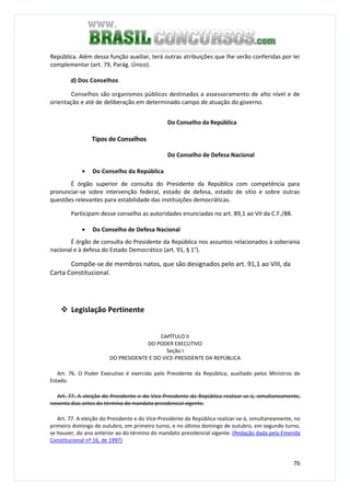 76
República. Além dessa função auxiliar, terá outras atribuições que lhe serão conferidas por lei
complementar (art. 79, Parág. Único).
d) Dos Conselhos
Conselhos são organismos públicos destinados a assessoramento de alto nível e de
orientação e até de deliberação em determinado campo de atuação do governo.
Do Conselho da República
Tipos de Conselhos
Do Conselho de Defesa Nacional
• Do Conselho da República
É órgão superior de consulta do Presidente da República com competência para
pronunciar-se sobre intervenção federal, estado de defesa, estado de sítio e sobre outras
questões relevantes para estabilidade das instituições democráticas.
Participam desse conselho as autoridades enunciadas no art. 89,1 ao VII da C.F./88.
• Do Conselho de Defesa Nacional
É órgão de consulta do Presidente da República nos assuntos relacionados à soberania
nacional e à defesa do Estado Democrático (art. 91, § 1°).
Compõe-se de membros natos, que são designados pelo art. 91,1 ao VIII, da
Carta Constitucional.
Legislação Pertinente
CAPÍTULO II
DO PODER EXECUTIVO
Seção I
DO PRESIDENTE E DO VICE-PRESIDENTE DA REPÚBLICA
Art. 76. O Poder Executivo é exercido pelo Presidente da República, auxiliado pelos Ministros de
Estado.
Art. 77. A eleição do Presidente e do Vice-Presidente da República realizar-se-á, simultaneamente,
noventa dias antes do término do mandato presidencial vigente.
Art. 77. A eleição do Presidente e do Vice-Presidente da República realizar-se-á, simultaneamente, no
primeiro domingo de outubro, em primeiro turno, e no último domingo de outubro, em segundo turno,
se houver, do ano anterior ao do término do mandato presidencial vigente. (Redação dada pela Emenda
Constitucional nº 16, de 1997)
 