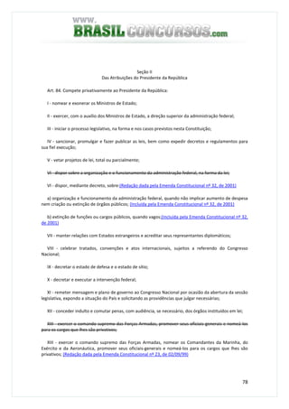 78
Seção II
Das Atribuições do Presidente da República
Art. 84. Compete privativamente ao Presidente da República:
I - nomear e exonerar os Ministros de Estado;
II - exercer, com o auxílio dos Ministros de Estado, a direção superior da administração federal;
III - iniciar o processo legislativo, na forma e nos casos previstos nesta Constituição;
IV - sancionar, promulgar e fazer publicar as leis, bem como expedir decretos e regulamentos para
sua fiel execução;
V - vetar projetos de lei, total ou parcialmente;
VI - dispor sobre a organização e o funcionamento da administração federal, na forma da lei;
VI - dispor, mediante decreto, sobre:(Redação dada pela Emenda Constitucional nº 32, de 2001)
a) organização e funcionamento da administração federal, quando não implicar aumento de despesa
nem criação ou extinção de órgãos públicos; (Incluída pela Emenda Constitucional nº 32, de 2001)
b) extinção de funções ou cargos públicos, quando vagos;(Incluída pela Emenda Constitucional nº 32,
de 2001)
VII - manter relações com Estados estrangeiros e acreditar seus representantes diplomáticos;
VIII - celebrar tratados, convenções e atos internacionais, sujeitos a referendo do Congresso
Nacional;
IX - decretar o estado de defesa e o estado de sítio;
X - decretar e executar a intervenção federal;
XI - remeter mensagem e plano de governo ao Congresso Nacional por ocasião da abertura da sessão
legislativa, expondo a situação do País e solicitando as providências que julgar necessárias;
XII - conceder indulto e comutar penas, com audiência, se necessário, dos órgãos instituídos em lei;
XIII - exercer o comando supremo das Forças Armadas, promover seus oficiais-generais e nomeá-los
para os cargos que lhes são privativos;
XIII - exercer o comando supremo das Forças Armadas, nomear os Comandantes da Marinha, do
Exército e da Aeronáutica, promover seus oficiais-generais e nomeá-los para os cargos que lhes são
privativos; (Redação dada pela Emenda Constitucional nº 23, de 02/09/99)
 