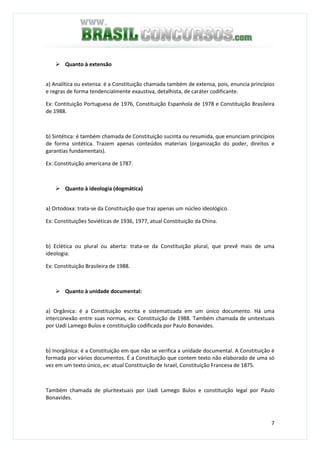 7
Quanto à extensão
a) Analítica ou extensa: é a Constituição chamada também de extensa, pois, enuncia princípios
e regras de forma tendencialmente exaustiva, detalhista, de caráter codificante.
Ex: Contituição Portuguesa de 1976, Constituição Espanhola de 1978 e Constituição Brasileira
de 1988.
b) Sintética: é também chamada de Constituição sucinta ou resumida, que enunciam princípios
de forma sintética. Trazem apenas conteúdos materiais (organização do poder, direitos e
garantias fundamentais).
Ex: Constituição americana de 1787.
Quanto à ideologia (dogmática)
a) Ortodoxa: trata-se da Constituição que traz apenas um núcleo ideológico.
Ex: Constituições Soviéticas de 1936, 1977, atual Constituição da China.
b) Eclética ou plural ou aberta: trata-se da Constituição plural, que prevê mais de uma
ideologia.
Ex: Constituição Brasileira de 1988.
Quanto à unidade documental:
a) Orgânica: é a Constituição escrita e sistematizada em um único documento. Há uma
interconexão entre suas normas, ex: Constituição de 1988. Também chamada de unitextuais
por Uadi Lamego Bulos e constituição codificada por Paulo Bonavides.
b) Inorgânica: é a Constituição em que não se verifica a unidade documental. A Constituição é
formada por vários documentos. É a Constituição que contem texto não elaborado de uma só
vez em um texto único, ex: atual Constituição de Israel, Constituição Francesa de 1875.
Também chamada de pluritextuais por Uadi Lamego Bulos e constituição legal por Paulo
Bonavides.
 