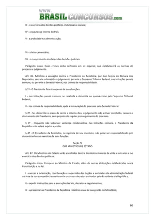 80
III - o exercício dos direitos políticos, individuais e sociais;
IV - a segurança interna do País;
V - a probidade na administração;
VI - a lei orçamentária;
VII - o cumprimento das leis e das decisões judiciais.
Parágrafo único. Esses crimes serão definidos em lei especial, que estabelecerá as normas de
processo e julgamento.
Art. 86. Admitida a acusação contra o Presidente da República, por dois terços da Câmara dos
Deputados, será ele submetido a julgamento perante o Supremo Tribunal Federal, nas infrações penais
comuns, ou perante o Senado Federal, nos crimes de responsabilidade.
§ 1º - O Presidente ficará suspenso de suas funções:
I - nas infrações penais comuns, se recebida a denúncia ou queixa-crime pelo Supremo Tribunal
Federal;
II - nos crimes de responsabilidade, após a instauração do processo pelo Senado Federal.
§ 2º - Se, decorrido o prazo de cento e oitenta dias, o julgamento não estiver concluído, cessará o
afastamento do Presidente, sem prejuízo do regular prosseguimento do processo.
§ 3º - Enquanto não sobrevier sentença condenatória, nas infrações comuns, o Presidente da
República não estará sujeito a prisão.
§ 4º - O Presidente da República, na vigência de seu mandato, não pode ser responsabilizado por
atos estranhos ao exercício de suas funções.
Seção IV
DOS MINISTROS DE ESTADO
Art. 87. Os Ministros de Estado serão escolhidos dentre brasileiros maiores de vinte e um anos e no
exercício dos direitos políticos.
Parágrafo único. Compete ao Ministro de Estado, além de outras atribuições estabelecidas nesta
Constituição e na lei:
I - exercer a orientação, coordenação e supervisão dos órgãos e entidades da administração federal
na área de sua competência e referendar os atos e decretos assinados pelo Presidente da República;
II - expedir instruções para a execução das leis, decretos e regulamentos;
III - apresentar ao Presidente da República relatório anual de sua gestão no Ministério;
 