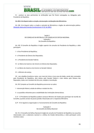 81
IV - praticar os atos pertinentes às atribuições que lhe forem outorgadas ou delegadas pelo
Presidente da República.
Art. 88. A lei disporá sobre a criação, estruturação e atribuições dos Ministérios.
Art. 88. A lei disporá sobre a criação e extinção de Ministérios e órgãos da administração pública.
(Redação dada pela Emenda Constitucional nº 32, de 2001)
Seção V
DO CONSELHO DA REPÚBLICA E DO CONSELHO DE DEFESA NACIONAL
Subseção I
Do Conselho da República
Art. 89. O Conselho da República é órgão superior de consulta do Presidente da República, e dele
participam:
I - o Vice-Presidente da República;
II - o Presidente da Câmara dos Deputados;
III - o Presidente do Senado Federal;
IV - os líderes da maioria e da minoria na Câmara dos Deputados;
V - os líderes da maioria e da minoria no Senado Federal;
VI - o Ministro da Justiça;
VII - seis cidadãos brasileiros natos, com mais de trinta e cinco anos de idade, sendo dois nomeados
pelo Presidente da República, dois eleitos pelo Senado Federal e dois eleitos pela Câmara dos
Deputados, todos com mandato de três anos, vedada a recondução.
Art. 90. Compete ao Conselho da República pronunciar-se sobre:
I - intervenção federal, estado de defesa e estado de sítio;
II - as questões relevantes para a estabilidade das instituições democráticas.
§ 1º - O Presidente da República poderá convocar Ministro de Estado para participar da reunião do
Conselho, quando constar da pauta questão relacionada com o respectivo Ministério.
§ 2º - A lei regulará a organização e o funcionamento do Conselho da República.
Subseção II
Do Conselho de Defesa Nacional
Art. 91. O Conselho de Defesa Nacional é órgão de consulta do Presidente da República nos assuntos
relacionados com a soberania nacional e a defesa do Estado democrático, e dele participam como
membros natos:
 