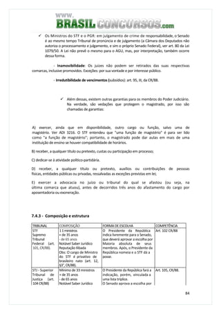 84
Os Ministros do STF e o PGR: em julgamento de crime de responsabilidade, o Senado
é ao mesmo tempo Tribunal de pronúncia e de julgamento (a Câmara dos Deputados não
autoriza o processamento e julgamento, e sim o próprio Senado Federal), ver art. 80 da Lei
1079/50. A Lei não prevê o mesmo para o AGU, mas, por interpretação, também ocorre
dessa forma.
- Inamovibilidade: Os juizes não podem ser retirados das suas respectivas
comarcas, inclusive promovidos. Exceções: por sua vontade e por interesse público.
- Irredutibilidade de vencimentos (subsídios): art. 95, III, da CR/88.
Além dessas, existem outras garantias para os membros do Poder Judiciário.
Na verdade, são vedações que protegem o magistrado, por isso são
chamadas de garantias:
A) exercer, ainda que em disponibilidade, outro cargo ou função, salvo uma de
magistério. Ver ADI 3216. O STF entendeu que "uma função de magistério" é para ser lido
como "a função de magistério"; portanto, o magistrado pode dar aulas em mais de uma
instituição de ensino se houver compatibilidade de horários.
B) receber, a qualquer título ou pretexto, custas ou participação em processo;
C) dedicar-se à atividade político-partidária.
D) receber, a qualquer título ou pretexto, auxílios ou contribuições de pessoas
físicas, entidades públicas ou privadas, ressalvadas as exceções previstas em lei;
E) exercer a advocacia no juízo ou tribunal do qual se afastou (ou seja, na
última comarca que atuou), antes de decorridos três anos do afastamento do cargo por
aposentadoria ou exoneração.
7.4.3 - Composição e estrutura
TRIBUNAL COMPOSIÇÃO FORMADEESCOLHA COMPETÊNCIA
STF 11ministros O Presidente da República Art. 102 CR/88
Supremo + de 35 anos indica livremente para o Senado,
Tribunal - de 65 anos que deverá aprovar a escolha por
Federal (art. Notável Saber Jurídico Maioria absoluta de seus
101,CR/88). Reputação Ilibada membros. Após, o Presidente da
Obs: O cargo de Ministro República nomeia e o STF dá a
do STF é privativo de posse.
brasileiro nato (art. 12,
§3°,CR/88).
STJ - Superior Mínimo de 33 ministros O Presidente da República fará a Art. 105, CR/88.
Tribunal de + de 35 anos indicação, porém, vinculada a
Justiça (art. - de 65 anos uma lista tríplice.
104 CR/88) Notável Saber Jurídico O Senado aprova a escolha por
 