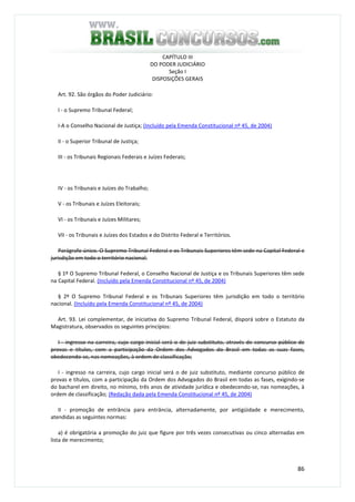 86
CAPÍTULO III
DO PODER JUDICIÁRIO
Seção I
DISPOSIÇÕES GERAIS
Art. 92. São órgãos do Poder Judiciário:
I - o Supremo Tribunal Federal;
I-A o Conselho Nacional de Justiça; (Incluído pela Emenda Constitucional nº 45, de 2004)
II - o Superior Tribunal de Justiça;
III - os Tribunais Regionais Federais e Juízes Federais;
IV - os Tribunais e Juízes do Trabalho;
V - os Tribunais e Juízes Eleitorais;
VI - os Tribunais e Juízes Militares;
VII - os Tribunais e Juízes dos Estados e do Distrito Federal e Territórios.
Parágrafo único. O Supremo Tribunal Federal e os Tribunais Superiores têm sede na Capital Federal e
jurisdição em todo o território nacional.
§ 1º O Supremo Tribunal Federal, o Conselho Nacional de Justiça e os Tribunais Superiores têm sede
na Capital Federal. (Incluído pela Emenda Constitucional nº 45, de 2004)
§ 2º O Supremo Tribunal Federal e os Tribunais Superiores têm jurisdição em todo o território
nacional. (Incluído pela Emenda Constitucional nº 45, de 2004)
Art. 93. Lei complementar, de iniciativa do Supremo Tribunal Federal, disporá sobre o Estatuto da
Magistratura, observados os seguintes princípios:
I - ingresso na carreira, cujo cargo inicial será o de juiz substituto, através de concurso público de
provas e títulos, com a participação da Ordem dos Advogados do Brasil em todas as suas fases,
obedecendo-se, nas nomeações, à ordem de classificação;
I - ingresso na carreira, cujo cargo inicial será o de juiz substituto, mediante concurso público de
provas e títulos, com a participação da Ordem dos Advogados do Brasil em todas as fases, exigindo-se
do bacharel em direito, no mínimo, três anos de atividade jurídica e obedecendo-se, nas nomeações, à
ordem de classificação; (Redação dada pela Emenda Constitucional nº 45, de 2004)
II - promoção de entrância para entrância, alternadamente, por antigüidade e merecimento,
atendidas as seguintes normas:
a) é obrigatória a promoção do juiz que figure por três vezes consecutivas ou cinco alternadas em
lista de merecimento;
 