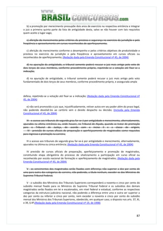 87
b) a promoção por merecimento pressupõe dois anos de exercício na respectiva entrância e integrar
o juiz a primeira quinta parte da lista de antigüidade desta, salvo se não houver com tais requisitos
quem aceite o lugar vago;
c) aferição do merecimento pelos critérios da presteza e segurança no exercício da jurisdição e pela
freqüência e aproveitamento em cursos reconhecidos de aperfeiçoamento;
c) aferição do merecimento conforme o desempenho e pelos critérios objetivos de produtividade e
presteza no exercício da jurisdição e pela freqüência e aproveitamento em cursos oficiais ou
reconhecidos de aperfeiçoamento; (Redação dada pela Emenda Constitucional nº 45, de 2004)
d) na apuração da antigüidade, o tribunal somente poderá recusar o juiz mais antigo pelo voto de
dois terços de seus membros, conforme procedimento próprio, repetindo-se a votação até fixar-se a
indicação;
d) na apuração de antigüidade, o tribunal somente poderá recusar o juiz mais antigo pelo voto
fundamentado de dois terços de seus membros, conforme procedimento próprio, e assegurada ampla
defesa, repetindo-se a votação até fixar-se a indicação; (Redação dada pela Emenda Constitucional nº
45, de 2004)
e) não será promovido o juiz que, injustificadamente, retiver autos em seu poder além do prazo legal,
não podendo devolvê-los ao cartório sem o devido despacho ou decisão; (Incluída pela Emenda
Constitucional nº 45, de 2004)
III - o acesso aos tribunais de segundo grau far-se-á por antigüidade e merecimento, alternadamente,
apurados na última entrância ou, onde houver, no Tribunal de Alçada, quando se tratar de promoção
para o Tribunal de Justiça, de acordo com o inciso II e a classe de origem;
IV - previsão de cursos oficiais de preparação e aperfeiçoamento de magistrados como requisitos
para ingresso e promoção na carreira;
III o acesso aos tribunais de segundo grau far-se-á por antigüidade e merecimento, alternadamente,
apurados na última ou única entrância; (Redação dada pela Emenda Constitucional nº 45, de 2004)
IV previsão de cursos oficiais de preparação, aperfeiçoamento e promoção de magistrados,
constituindo etapa obrigatória do processo de vitaliciamento a participação em curso oficial ou
reconhecido por escola nacional de formação e aperfeiçoamento de magistrados; (Redação dada pela
Emenda Constitucional nº 45, de 2004)
V - os vencimentos dos magistrados serão fixados com diferença não superior a dez por cento de
uma para outra das categorias da carreira, não podendo, a título nenhum, exceder os dos Ministros do
Supremo Tribunal Federal;
V - o subsídio dos Ministros dos Tribunais Superiores corresponderá a noventa e cinco por cento do
subsídio mensal fixado para os Ministros do Supremo Tribunal Federal e os subsídios dos demais
magistrados serão fixados em lei e escalonados, em nível federal e estadual, conforme as respectivas
categorias da estrutura judiciária nacional, não podendo a diferença entre uma e outra ser superior a
dez por cento ou inferior a cinco por cento, nem exceder a noventa e cinco por cento do subsídio
mensal dos Ministros dos Tribunais Superiores, obedecido, em qualquer caso, o disposto nos arts. 37, XI,
e 39, § 4º;(Redação dada pela Emenda Constitucional nº 19, de 1998)
 