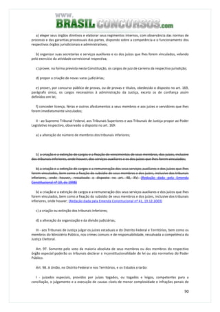 90
a) eleger seus órgãos diretivos e elaborar seus regimentos internos, com observância das normas de
processo e das garantias processuais das partes, dispondo sobre a competência e o funcionamento dos
respectivos órgãos jurisdicionais e administrativos;
b) organizar suas secretarias e serviços auxiliares e os dos juízos que lhes forem vinculados, velando
pelo exercício da atividade correicional respectiva;
c) prover, na forma prevista nesta Constituição, os cargos de juiz de carreira da respectiva jurisdição;
d) propor a criação de novas varas judiciárias;
e) prover, por concurso público de provas, ou de provas e títulos, obedecido o disposto no art. 169,
parágrafo único, os cargos necessários à administração da Justiça, exceto os de confiança assim
definidos em lei;
f) conceder licença, férias e outros afastamentos a seus membros e aos juízes e servidores que lhes
forem imediatamente vinculados;
II - ao Supremo Tribunal Federal, aos Tribunais Superiores e aos Tribunais de Justiça propor ao Poder
Legislativo respectivo, observado o disposto no art. 169:
a) a alteração do número de membros dos tribunais inferiores;
b) a criação e a extinção de cargos e a fixação de vencimentos de seus membros, dos juízes, inclusive
dos tribunais inferiores, onde houver, dos serviços auxiliares e os dos juízos que lhes forem vinculados;
b) a criação e a extinção de cargos e a remuneração dos seus serviços auxiliares e dos juízos que lhes
forem vinculados, bem como a fixação do subsídio de seus membros e dos juizes, inclusive dos tribunais
inferiores, onde houver, ressalvado o disposto no art. 48, XV; (Redação dada pela Emenda
Constitucional nº 19, de 1998)
b) a criação e a extinção de cargos e a remuneração dos seus serviços auxiliares e dos juízos que lhes
forem vinculados, bem como a fixação do subsídio de seus membros e dos juízes, inclusive dos tribunais
inferiores, onde houver; (Redação dada pela Emenda Constitucional nº 41, 19.12.2003)
c) a criação ou extinção dos tribunais inferiores;
d) a alteração da organização e da divisão judiciárias;
III - aos Tribunais de Justiça julgar os juízes estaduais e do Distrito Federal e Territórios, bem como os
membros do Ministério Público, nos crimes comuns e de responsabilidade, ressalvada a competência da
Justiça Eleitoral.
Art. 97. Somente pelo voto da maioria absoluta de seus membros ou dos membros do respectivo
órgão especial poderão os tribunais declarar a inconstitucionalidade de lei ou ato normativo do Poder
Público.
Art. 98. A União, no Distrito Federal e nos Territórios, e os Estados criarão:
I - juizados especiais, providos por juízes togados, ou togados e leigos, competentes para a
conciliação, o julgamento e a execução de causas cíveis de menor complexidade e infrações penais de
 