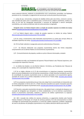 91
menor potencial ofensivo, mediante os procedimentos oral e sumariíssimo, permitidos, nas hipóteses
previstas em lei, a transação e o julgamento de recursos por turmas de juízes de primeiro grau;
II - justiça de paz, remunerada, composta de cidadãos eleitos pelo voto direto, universal e secreto,
com mandato de quatro anos e competência para, na forma da lei, celebrar casamentos, verificar, de
ofício ou em face de impugnação apresentada, o processo de habilitação e exercer atribuições
conciliatórias, sem caráter jurisdicional, além de outras previstas na legislação.
Parágrafo único. Lei federal disporá sobre a criação de juizados especiais no âmbito da Justiça
Federal. (Incluído pela Emenda Constitucional nº 22, de 1999)
§ 1º Lei federal disporá sobre a criação de juizados especiais no âmbito da Justiça Federal.
(Renumerado pela Emenda Constitucional nº 45, de 2004)
§ 2º As custas e emolumentos serão destinados exclusivamente ao custeio dos serviços afetos às
atividades específicas da Justiça. (Incluído pela Emenda Constitucional nº 45, de 2004)
Art. 99. Ao Poder Judiciário é assegurada autonomia administrativa e financeira.
§ 1º - Os tribunais elaborarão suas propostas orçamentárias dentro dos limites estipulados
conjuntamente com os demais Poderes na lei de diretrizes orçamentárias.
§ 2º - O encaminhamento da proposta, ouvidos os outros tribunais interessados, compete:
I - no âmbito da União, aos Presidentes do Supremo Tribunal Federal e dos Tribunais Superiores, com
a aprovação dos respectivos tribunais;
II - no âmbito dos Estados e no do Distrito Federal e Territórios, aos Presidentes dos Tribunais de
Justiça, com a aprovação dos respectivos tribunais.
§ 3º Se os órgãos referidos no § 2º não encaminharem as respectivas propostas orçamentárias
dentro do prazo estabelecido na lei de diretrizes orçamentárias, o Poder Executivo considerará, para fins
de consolidação da proposta orçamentária anual, os valores aprovados na lei orçamentária vigente,
ajustados de acordo com os limites estipulados na forma do § 1º deste artigo. (Incluído pela Emenda
Constitucional nº 45, de 2004)
§ 4º Se as propostas orçamentárias de que trata este artigo forem encaminhadas em desacordo com
os limites estipulados na forma do § 1º, o Poder Executivo procederá aos ajustes necessários para fins
de consolidação da proposta orçamentária anual. (Incluído pela Emenda Constitucional nº 45, de 2004)
§ 5º Durante a execução orçamentária do exercício, não poderá haver a realização de despesas ou a
assunção de obrigações que extrapolem os limites estabelecidos na lei de diretrizes orçamentárias,
exceto se previamente autorizadas, mediante a abertura de créditos suplementares ou especiais.
(Incluído pela Emenda Constitucional nº 45, de 2004)
Art. 100. à exceção dos créditos de natureza alimentícia, os pagamentos devidos pela Fazenda
Federal, Estadual ou Municipal, em virtude de sentença judiciária, far-se-ão exclusivamente na ordem
cronológica de apresentação dos precatórios e à conta dos créditos respectivos, proibida a designação
de casos ou de pessoas nas dotações orçamentárias e nos créditos adicionais abertos para este fim.
 