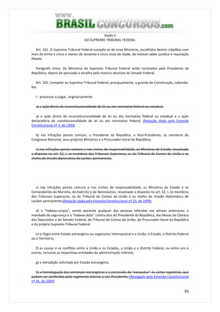 93
Seção II
DO SUPREMO TRIBUNAL FEDERAL
Art. 101. O Supremo Tribunal Federal compõe-se de onze Ministros, escolhidos dentre cidadãos com
mais de trinta e cinco e menos de sessenta e cinco anos de idade, de notável saber jurídico e reputação
ilibada.
Parágrafo único. Os Ministros do Supremo Tribunal Federal serão nomeados pelo Presidente da
República, depois de aprovada a escolha pela maioria absoluta do Senado Federal.
Art. 102. Compete ao Supremo Tribunal Federal, precipuamente, a guarda da Constituição, cabendo-
lhe:
I - processar e julgar, originariamente:
a) a ação direta de inconstitucionalidade de lei ou ato normativo federal ou estadual;
a) a ação direta de inconstitucionalidade de lei ou ato normativo federal ou estadual e a ação
declaratória de constitucionalidade de lei ou ato normativo federal; (Redação dada pela Emenda
Constitucional nº 3, de 1993)
b) nas infrações penais comuns, o Presidente da República, o Vice-Presidente, os membros do
Congresso Nacional, seus próprios Ministros e o Procurador-Geral da República;
c) nas infrações penais comuns e nos crimes de responsabilidade, os Ministros de Estado, ressalvado
o disposto no art. 52, I, os membros dos Tribunais Superiores, os do Tribunal de Contas da União e os
chefes de missão diplomática de caráter permanente;
c) nas infrações penais comuns e nos crimes de responsabilidade, os Ministros de Estado e os
Comandantes da Marinha, do Exército e da Aeronáutica, ressalvado o disposto no art. 52, I, os membros
dos Tribunais Superiores, os do Tribunal de Contas da União e os chefes de missão diplomática de
caráter permanente;(Redação dada pela Emenda Constitucional nº 23, de 1999)
d) o "habeas-corpus", sendo paciente qualquer das pessoas referidas nas alíneas anteriores; o
mandado de segurança e o "habeas-data" contra atos do Presidente da República, das Mesas da Câmara
dos Deputados e do Senado Federal, do Tribunal de Contas da União, do Procurador-Geral da República
e do próprio Supremo Tribunal Federal;
e) o litígio entre Estado estrangeiro ou organismo internacional e a União, o Estado, o Distrito Federal
ou o Território;
f) as causas e os conflitos entre a União e os Estados, a União e o Distrito Federal, ou entre uns e
outros, inclusive as respectivas entidades da administração indireta;
g) a extradição solicitada por Estado estrangeiro;
h) a homologação das sentenças estrangeiras e a concessão do "exequatur" às cartas rogatórias, que
podem ser conferidas pelo regimento interno a seu Presidente; (Revogado pela Emenda Constitucional
nº 45, de 2004)
 