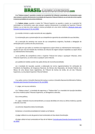 94
i) o "habeas-corpus", quando o coator ou o paciente for tribunal, autoridade ou funcionário cujos
atos estejam sujeitos diretamente à jurisdição do Supremo Tribunal Federal, ou se trate de crime sujeito
à mesma jurisdição em uma única instância;
i) o habeas corpus, quando o coator for Tribunal Superior ou quando o coator ou o paciente for
autoridade ou funcionário cujos atos estejam sujeitos diretamente à jurisdição do Supremo Tribunal
Federal, ou se trate de crime sujeito à mesma jurisdição em uma única instância; (Redação dada pela
Emenda Constitucional nº 22, de 1999)
j) a revisão criminal e a ação rescisória de seus julgados;
l) a reclamação para a preservação de sua competência e garantia da autoridade de suas decisões;
m) a execução de sentença nas causas de sua competência originária, facultada a delegação de
atribuições para a prática de atos processuais;
n) a ação em que todos os membros da magistratura sejam direta ou indiretamente interessados, e
aquela em que mais da metade dos membros do tribunal de origem estejam impedidos ou sejam direta
ou indiretamente interessados;
o) os conflitos de competência entre o Superior Tribunal de Justiça e quaisquer tribunais, entre
Tribunais Superiores, ou entre estes e qualquer outro tribunal;
p) o pedido de medida cautelar das ações diretas de inconstitucionalidade;
q) o mandado de injunção, quando a elaboração da norma regulamentadora for atribuição do
Presidente da República, do Congresso Nacional, da Câmara dos Deputados, do Senado Federal, das
Mesas de uma dessas Casas Legislativas, do Tribunal de Contas da União, de um dos Tribunais
Superiores, ou do próprio Supremo Tribunal Federal;
r) as ações contra o Conselho Nacional de Justiça e contra o Conselho Nacional do Ministério Público;
(Incluída pela Emenda Constitucional nº 45, de 2004)
II - julgar, em recurso ordinário:
a) o "habeas-corpus", o mandado de segurança, o "habeas-data" e o mandado de injunção decididos
em única instância pelos Tribunais Superiores, se denegatória a decisão;
b) o crime político;
III - julgar, mediante recurso extraordinário, as causas decididas em única ou última instância, quando
a decisão recorrida:
a) contrariar dispositivo desta Constituição;
b) declarar a inconstitucionalidade de tratado ou lei federal;
c) julgar válida lei ou ato de governo local contestado em face desta Constituição.
d) julgar válida lei local contestada em face de lei federal. (Incluída pela Emenda Constitucional nº 45,
de 2004)
 