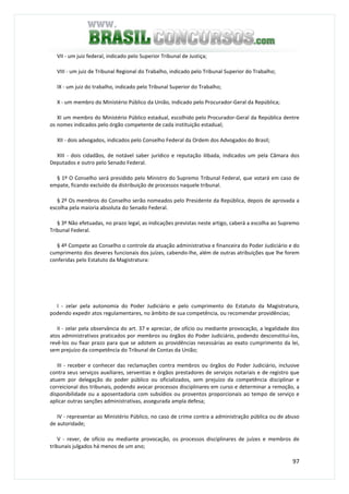 97
VII - um juiz federal, indicado pelo Superior Tribunal de Justiça;
VIII - um juiz de Tribunal Regional do Trabalho, indicado pelo Tribunal Superior do Trabalho;
IX - um juiz do trabalho, indicado pelo Tribunal Superior do Trabalho;
X - um membro do Ministério Público da União, indicado pelo Procurador-Geral da República;
XI um membro do Ministério Público estadual, escolhido pelo Procurador-Geral da República dentre
os nomes indicados pelo órgão competente de cada instituição estadual;
XII - dois advogados, indicados pelo Conselho Federal da Ordem dos Advogados do Brasil;
XIII - dois cidadãos, de notável saber jurídico e reputação ilibada, indicados um pela Câmara dos
Deputados e outro pelo Senado Federal.
§ 1º O Conselho será presidido pelo Ministro do Supremo Tribunal Federal, que votará em caso de
empate, ficando excluído da distribuição de processos naquele tribunal.
§ 2º Os membros do Conselho serão nomeados pelo Presidente da República, depois de aprovada a
escolha pela maioria absoluta do Senado Federal.
§ 3º Não efetuadas, no prazo legal, as indicações previstas neste artigo, caberá a escolha ao Supremo
Tribunal Federal.
§ 4º Compete ao Conselho o controle da atuação administrativa e financeira do Poder Judiciário e do
cumprimento dos deveres funcionais dos juízes, cabendo-lhe, além de outras atribuições que lhe forem
conferidas pelo Estatuto da Magistratura:
I - zelar pela autonomia do Poder Judiciário e pelo cumprimento do Estatuto da Magistratura,
podendo expedir atos regulamentares, no âmbito de sua competência, ou recomendar providências;
II - zelar pela observância do art. 37 e apreciar, de ofício ou mediante provocação, a legalidade dos
atos administrativos praticados por membros ou órgãos do Poder Judiciário, podendo desconstituí-los,
revê-los ou fixar prazo para que se adotem as providências necessárias ao exato cumprimento da lei,
sem prejuízo da competência do Tribunal de Contas da União;
III - receber e conhecer das reclamações contra membros ou órgãos do Poder Judiciário, inclusive
contra seus serviços auxiliares, serventias e órgãos prestadores de serviços notariais e de registro que
atuem por delegação do poder público ou oficializados, sem prejuízo da competência disciplinar e
correicional dos tribunais, podendo avocar processos disciplinares em curso e determinar a remoção, a
disponibilidade ou a aposentadoria com subsídios ou proventos proporcionais ao tempo de serviço e
aplicar outras sanções administrativas, assegurada ampla defesa;
IV - representar ao Ministério Público, no caso de crime contra a administração pública ou de abuso
de autoridade;
V - rever, de ofício ou mediante provocação, os processos disciplinares de juízes e membros de
tribunais julgados há menos de um ano;
 