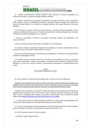 98
VI - elaborar semestralmente relatório estatístico sobre processos e sentenças prolatadas, por
unidade da Federação, nos diferentes órgãos do Poder Judiciário;
VII - elaborar relatório anual, propondo as providências que julgar necessárias, sobre a situação do
Poder Judiciário no País e as atividades do Conselho, o qual deve integrar mensagem do Presidente do
Supremo Tribunal Federal a ser remetida ao Congresso Nacional, por ocasião da abertura da sessão
legislativa.
§ 5º O Ministro do Superior Tribunal de Justiça exercerá a função de Ministro-Corregedor e ficará
excluído da distribuição de processos no Tribunal, competindo-lhe, além das atribuições que lhe forem
conferidas pelo Estatuto da Magistratura, as seguintes:
I receber as reclamações e denúncias, de qualquer interessado, relativas aos magistrados e aos
serviços judiciários;
II exercer funções executivas do Conselho, de inspeção e de correição geral;
III requisitar e designar magistrados, delegando-lhes atribuições, e requisitar servidores de juízos ou
tribunais, inclusive nos Estados, Distrito Federal e Territórios.
§ 6º Junto ao Conselho oficiarão o Procurador-Geral da República e o Presidente do Conselho Federal
da Ordem dos Advogados do Brasil.
§ 7º A União, inclusive no Distrito Federal e nos Territórios, criará ouvidorias de justiça, competentes
para receber reclamações e denúncias de qualquer interessado contra membros ou órgãos do Poder
Judiciário, ou contra seus serviços auxiliares, representando diretamente ao Conselho Nacional de
Justiça.
Seção III
DO SUPERIOR TRIBUNAL DE JUSTIÇA
Art. 104. O Superior Tribunal de Justiça compõe-se de, no mínimo, trinta e três Ministros.
Parágrafo único. Os Ministros do Superior Tribunal de Justiça serão nomeados pelo Presidente da
República, dentre brasileiros com mais de trinta e cinco e menos de sessenta e cinco anos, de notável
saber jurídico e reputação ilibada, depois de aprovada a escolha pelo Senado Federal, sendo:
Parágrafo único. Os Ministros do Superior Tribunal de Justiça serão nomeados pelo Presidente da
República, dentre brasileiros com mais de trinta e cinco e menos de sessenta e cinco anos, de notável
saber jurídico e reputação ilibada, depois de aprovada a escolha pela maioria absoluta do Senado
Federal, sendo:(Redação dada pela Emenda Constitucional nº 45, de 2004)
I - um terço dentre juízes dos Tribunais Regionais Federais e um terço dentre desembargadores dos
Tribunais de Justiça, indicados em lista tríplice elaborada pelo próprio Tribunal;
II - um terço, em partes iguais, dentre advogados e membros do Ministério Público Federal, Estadual,
do Distrito Federal e Territórios, alternadamente, indicados na forma do art. 94.
Art. 105. Compete ao Superior Tribunal de Justiça:
I - processar e julgar, originariamente:
 