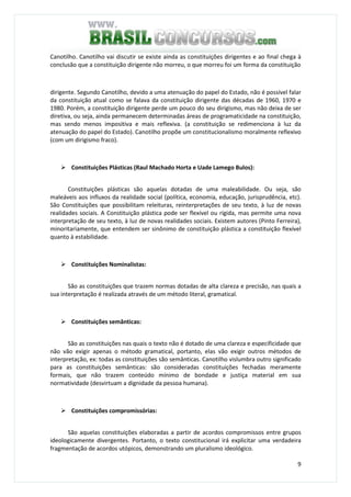 9
Canotilho. Canotilho vai discutir se existe ainda as constituições dirigentes e ao final chega à
conclusão que a constituição dirigente não morreu, o que morreu foi um forma da constituição
dirigente. Segundo Canotilho, devido a uma atenuação do papel do Estado, não é possível falar
da constituição atual como se falava da constituição dirigente das décadas de 1960, 1970 e
1980. Porém, a constituição dirigente perde um pouco do seu dirigismo, mas não deixa de ser
diretiva, ou seja, ainda permanecem determinadas áreas de programaticidade na constituição,
mas sendo menos impositiva e mais reflexiva. (a constituição se redimenciona à luz da
atenuação do papel do Estado). Canotilho propõe um constitucionalismo moralmente reflexivo
(com um dirigismo fraco).
Constituições Plásticas (Raul Machado Horta e Uade Lamego Bulos):
Constituições plásticas são aquelas dotadas de uma maleabilidade. Ou seja, são
maleáveis aos influxos da realidade social (política, economia, educação, jurisprudência, etc).
São Constituições que possibilitam releituras, reinterpretações de seu texto, à luz de novas
realidades sociais. A Constituição plástica pode ser flexível ou rígida, mas permite uma nova
interpretação de seu texto, à luz de novas realidades sociais. Existem autores (Pinto Ferreira),
minoritariamente, que entendem ser sinônimo de constituição plástica a constituição flexível
quanto à estabilidade.
Constituições Nominalistas:
São as constituições que trazem normas dotadas de alta clareza e precisão, nas quais a
sua interpretação é realizada através de um método literal, gramatical.
Constituições semânticas:
São as constituições nas quais o texto não é dotado de uma clareza e especificidade que
não vão exigir apenas o método gramatical, portanto, elas vão exigir outros métodos de
interpretação, ex: todas as constituições são semânticas. Canotilho vislumbra outro significado
para as constituições semânticas: são consideradas constituições fechadas meramente
formais, que não trazem conteúdo mínimo de bondade e justiça material em sua
normatividade (desvirtuam a dignidade da pessoa humana).
Constituições compromissórias:
São aquelas constituições elaboradas a partir de acordos compromissos entre grupos
ideologicamente divergentes. Portanto, o texto constitucional irá explicitar uma verdadeira
fragmentação de acordos utópicos, demonstrando um pluralismo ideológico.
 