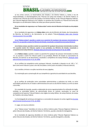 99
a) nos crimes comuns, os Governadores dos Estados e do Distrito Federal, e, nestes e nos de
responsabilidade, os desembargadores dos Tribunais de Justiça dos Estados e do Distrito Federal, os
membros dos Tribunais de Contas dos Estados e do Distrito Federal, os dos Tribunais Regionais Federais,
dos Tribunais Regionais Eleitorais e do Trabalho, os membros dos Conselhos ou Tribunais de Contas dos
Municípios e os do Ministério Público da União que oficiem perante tribunais;
b) os mandados de segurança e os "habeas-data" contra ato de Ministro de Estado ou do próprio
Tribunal;
b) os mandados de segurança e os habeas data contra ato de Ministro de Estado, dos Comandantes
da Marinha, do Exército e da Aeronáutica ou do próprio Tribunal;(Redação dada pela Emenda
Constitucional nº 23, de 1999)
c) os "habeas-corpus", quando o coator ou o paciente for qualquer das pessoas mencionadas na
alínea "a", ou quando o coator for Ministro de Estado, ressalvada a competência da Justiça Eleitoral;
c) os habeas corpus, quando o coator ou o paciente for qualquer das pessoas mencionadas na alínea
"a", quando coator for tribunal, sujeito à sua jurisdição, ou Ministro de Estado, ressalvada a
competência da Justiça Eleitoral; (Redação dada pela Emenda Constitucional nº 22, de 1999)
c) os habeas corpus, quando o coator ou paciente for qualquer das pessoas mencionadas na alínea
"a", ou quando o coator for tribunal sujeito à sua jurisdição, Ministro de Estado ou Comandante da
Marinha, do Exército ou da Aeronáutica, ressalvada a competência da Justiça Eleitoral; (Redação dada
pela Emenda Constitucional nº 23, de 1999)
d) os conflitos de competência entre quaisquer tribunais, ressalvado o disposto no art. 102, I, "o",
bem como entre tribunal e juízes a ele não vinculados e entre juízes vinculados a tribunais diversos;
e) as revisões criminais e as ações rescisórias de seus julgados;
f) a reclamação para a preservação de sua competência e garantia da autoridade de suas decisões;
g) os conflitos de atribuições entre autoridades administrativas e judiciárias da União, ou entre
autoridades judiciárias de um Estado e administrativas de outro ou do Distrito Federal, ou entre as deste
e da União;
h) o mandado de injunção, quando a elaboração da norma regulamentadora for atribuição de órgão,
entidade ou autoridade federal, da administração direta ou indireta, excetuados os casos de
competência do Supremo Tribunal Federal e dos órgãos da Justiça Militar, da Justiça Eleitoral, da Justiça
do Trabalho e da Justiça Federal;
i) a homologação de sentenças estrangeiras e a concessão de exequatur às cartas rogatórias;(Incluída
pela Emenda Constitucional nº 45, de 2004)
II - julgar, em recurso ordinário:
a) os "habeas-corpus" decididos em única ou última instância pelos Tribunais Regionais Federais ou
pelos tribunais dos Estados, do Distrito Federal e Territórios, quando a decisão for denegatória;
b) os mandados de segurança decididos em única instância pelos Tribunais Regionais Federais ou
pelos tribunais dos Estados, do Distrito Federal e Territórios, quando denegatória a decisão;
 