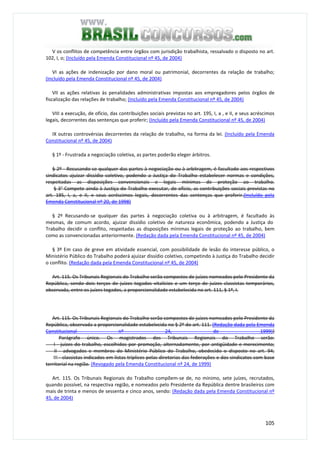105
V os conflitos de competência entre órgãos com jurisdição trabalhista, ressalvado o disposto no art.
102, I, o; (Incluído pela Emenda Constitucional nº 45, de 2004)
VI as ações de indenização por dano moral ou patrimonial, decorrentes da relação de trabalho;
(Incluído pela Emenda Constitucional nº 45, de 2004)
VII as ações relativas às penalidades administrativas impostas aos empregadores pelos órgãos de
fiscalização das relações de trabalho; (Incluído pela Emenda Constitucional nº 45, de 2004)
VIII a execução, de ofício, das contribuições sociais previstas no art. 195, I, a , e II, e seus acréscimos
legais, decorrentes das sentenças que proferir; (Incluído pela Emenda Constitucional nº 45, de 2004)
IX outras controvérsias decorrentes da relação de trabalho, na forma da lei. (Incluído pela Emenda
Constitucional nº 45, de 2004)
§ 1º - Frustrada a negociação coletiva, as partes poderão eleger árbitros.
§ 2º - Recusando-se qualquer das partes à negociação ou à arbitragem, é facultado aos respectivos
sindicatos ajuizar dissídio coletivo, podendo a Justiça do Trabalho estabelecer normas e condições,
respeitadas as disposições convencionais e legais mínimas de proteção ao trabalho.
§ 3° Compete ainda à Justiça do Trabalho executar, de ofício, as contribuições sociais previstas no
art. 195, I, a, e II, e seus acréscimos legais, decorrentes das sentenças que proferir.(Incluído pela
Emenda Constitucional nº 20, de 1998)
§ 2º Recusando-se qualquer das partes à negociação coletiva ou à arbitragem, é facultado às
mesmas, de comum acordo, ajuizar dissídio coletivo de natureza econômica, podendo a Justiça do
Trabalho decidir o conflito, respeitadas as disposições mínimas legais de proteção ao trabalho, bem
como as convencionadas anteriormente. (Redação dada pela Emenda Constitucional nº 45, de 2004)
§ 3º Em caso de greve em atividade essencial, com possibilidade de lesão do interesse público, o
Ministério Público do Trabalho poderá ajuizar dissídio coletivo, competindo à Justiça do Trabalho decidir
o conflito. (Redação dada pela Emenda Constitucional nº 45, de 2004)
Art. 115. Os Tribunais Regionais do Trabalho serão compostos de juízes nomeados pelo Presidente da
República, sendo dois terços de juízes togados vitalícios e um terço de juízes classistas temporários,
observada, entre os juízes togados, a proporcionalidade estabelecida no art. 111, § 1º, I.
Art. 115. Os Tribunais Regionais do Trabalho serão compostos de juízes nomeados pelo Presidente da
República, observada a proporcionalidade estabelecida no § 2º do art. 111. (Redação dada pela Emenda
Constitucional nº 24, de 1999)}
Parágrafo único. Os magistrados dos Tribunais Regionais do Trabalho serão:
I - juízes do trabalho, escolhidos por promoção, alternadamente, por antigüidade e merecimento;
II - advogados e membros do Ministério Público do Trabalho, obedecido o disposto no art. 94;
III - classistas indicados em listas tríplices pelas diretorias das federações e dos sindicatos com base
territorial na região. (Revogado pela Emenda Constitucional nº 24, de 1999)
Art. 115. Os Tribunais Regionais do Trabalho compõem-se de, no mínimo, sete juízes, recrutados,
quando possível, na respectiva região, e nomeados pelo Presidente da República dentre brasileiros com
mais de trinta e menos de sessenta e cinco anos, sendo: (Redação dada pela Emenda Constitucional nº
45, de 2004)
 
