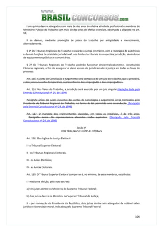 106
I um quinto dentre advogados com mais de dez anos de efetiva atividade profissional e membros do
Ministério Público do Trabalho com mais de dez anos de efetivo exercício, observado o disposto no art.
94;
II os demais, mediante promoção de juízes do trabalho por antigüidade e merecimento,
alternadamente.
§ 1º Os Tribunais Regionais do Trabalho instalarão a justiça itinerante, com a realização de audiências
e demais funções de atividade jurisdicional, nos limites territoriais da respectiva jurisdição, servindo-se
de equipamentos públicos e comunitários.
§ 2º Os Tribunais Regionais do Trabalho poderão funcionar descentralizadamente, constituindo
Câmaras regionais, a fim de assegurar o pleno acesso do jurisdicionado à justiça em todas as fases do
processo.
Art. 116. A Junta de Conciliação e Julgamento será composta de um juiz do trabalho, que a presidirá,
e dois juízes classistas temporários, representantes dos empregados e dos empregadores.
Art. 116. Nas Varas do Trabalho, a jurisdição será exercida por um juiz singular.(Redação dada pela
Emenda Constitucional nº 24, de 1999)
Parágrafo único. Os juízes classistas das Juntas de Conciliação e Julgamento serão nomeados pelo
Presidente do Tribunal Regional do Trabalho, na forma da lei, permitida uma recondução. (Revogado
pela Emenda Constitucional nº 24, de 1999)
Art. 117. O mandato dos representantes classistas, em todas as instâncias, é de três anos.
Parágrafo único. Os representantes classistas terão suplentes. (Revogado pela Emenda
Constitucional nº 24, de 1999)
Seção VI
DOS TRIBUNAIS E JUÍZES ELEITORAIS
Art. 118. São órgãos da Justiça Eleitoral:
I - o Tribunal Superior Eleitoral;
II - os Tribunais Regionais Eleitorais;
III - os Juízes Eleitorais;
IV - as Juntas Eleitorais.
Art. 119. O Tribunal Superior Eleitoral compor-se-á, no mínimo, de sete membros, escolhidos:
I - mediante eleição, pelo voto secreto:
a) três juízes dentre os Ministros do Supremo Tribunal Federal;
b) dois juízes dentre os Ministros do Superior Tribunal de Justiça;
II - por nomeação do Presidente da República, dois juízes dentre seis advogados de notável saber
jurídico e idoneidade moral, indicados pelo Supremo Tribunal Federal.
 
