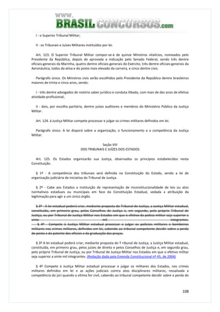 108
I - o Superior Tribunal Militar;
II - os Tribunais e Juízes Militares instituídos por lei.
Art. 123. O Superior Tribunal Militar compor-se-á de quinze Ministros vitalícios, nomeados pelo
Presidente da República, depois de aprovada a indicação pelo Senado Federal, sendo três dentre
oficiais-generais da Marinha, quatro dentre oficiais-generais do Exército, três dentre oficiais-generais da
Aeronáutica, todos da ativa e do posto mais elevado da carreira, e cinco dentre civis.
Parágrafo único. Os Ministros civis serão escolhidos pelo Presidente da República dentre brasileiros
maiores de trinta e cinco anos, sendo:
I - três dentre advogados de notório saber jurídico e conduta ilibada, com mais de dez anos de efetiva
atividade profissional;
II - dois, por escolha paritária, dentre juízes auditores e membros do Ministério Público da Justiça
Militar.
Art. 124. à Justiça Militar compete processar e julgar os crimes militares definidos em lei.
Parágrafo único. A lei disporá sobre a organização, o funcionamento e a competência da Justiça
Militar.
Seção VIII
DOS TRIBUNAIS E JUÍZES DOS ESTADOS
Art. 125. Os Estados organizarão sua Justiça, observados os princípios estabelecidos nesta
Constituição.
§ 1º - A competência dos tribunais será definida na Constituição do Estado, sendo a lei de
organização judiciária de iniciativa do Tribunal de Justiça.
§ 2º - Cabe aos Estados a instituição de representação de inconstitucionalidade de leis ou atos
normativos estaduais ou municipais em face da Constituição Estadual, vedada a atribuição da
legitimação para agir a um único órgão.
§ 3º - A lei estadual poderá criar, mediante proposta do Tribunal de Justiça, a Justiça Militar estadual,
constituída, em primeiro grau, pelos Conselhos de Justiça e, em segundo, pelo próprio Tribunal de
Justiça, ou por Tribunal de Justiça Militar nos Estados em que o efetivo da polícia militar seja superior a
vinte mil integrantes.
§ 4º - Compete à Justiça Militar estadual processar e julgar os policiais militares e bombeiros
militares nos crimes militares, definidos em lei, cabendo ao tribunal competente decidir sobre a perda
do posto e da patente dos oficiais e da graduação das praças.
§ 3º A lei estadual poderá criar, mediante proposta do T ribunal de Justiça, a Justiça Militar estadual,
constituída, em primeiro grau, pelos juízes de direito e pelos Conselhos de Justiça e, em segundo grau,
pelo próprio Tribunal de Justiça, ou por Tribunal de Justiça Militar nos Estados em que o efetivo militar
seja superior a vinte mil integrantes. (Redação dada pela Emenda Constitucional nº 45, de 2004)
§ 4º Compete à Justiça Militar estadual processar e julgar os militares dos Estados, nos crimes
militares definidos em lei e as ações judiciais contra atos disciplinares militares, ressalvada a
competência do júri quando a vítima for civil, cabendo ao tribunal competente decidir sobre a perda do
 