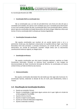 10
Ex: Constituição Brasileira de 1988.
Constituição Dútil ou constituição leve:
São as constituições que, ao invés de pré-determinar uma forma de vida útil para a
sociedade (comunidade), elas apenas criam condições para que a sociedade possa desenvolver
os seus mais variados projetos de vida. A constituição dútil é uma constituição aberta, eclética,
plural, típica de constituições de Estado Democrático de Direito (Jürgen Habermas utiliza esse
termo). O termo constituição dútil é utilizado por Gustavo Zagrebelsky.
Constituições Pactuadas ou Duais:
São aquelas constituições que resultam de um acordo (pacto) entre o rei e o
parlamento. Sendo que, elas objetivam a desenvolver em equilíbrio (tênue, frágil – para Paulo
Bonavides) entre dois princípios: o princípio monárquico, em virtude do Rei, e o princípio
democrático, em virtude do parlamento. Guardam relação direta com os documentos
constitucionais históricos ingleses, ex: Magna Carta.
Constituição em Branco:
São aquelas constituições que não trazem limitações expressas, explícitas ao Poder
Constituinte reformador. Portanto, as reformas ficam susceptíveis a uma margem de
discricionariedade do Poder Constituinte Derivado de Reforma. As constituições em branco
omitem limites ao Poder de Reforma das mesmas.
Heteoconstituições:
São aquelas constituições decretadas fora do Esatdo que irão reger (são incomuns). Ex:
Constituição Cipriota, elaborada na década de 60, em Zurik, pela Grã-Bretanha, Grécia e
Turquia.
1.4 - Classificação da Constituição Brasileira
• Quanto ao conteúdo é formal;
• Quanto à estabilidade é rígida (para alguns autores ela é super rígida em virtude do
art.60, parágrafo 4º da CR/88);
• Quanto à forma é escrita;
• Quanto à origem é promulgada;
• Quanto ao modo de elaboração é dogmática;
• Quanto à extensão é analítica;
 