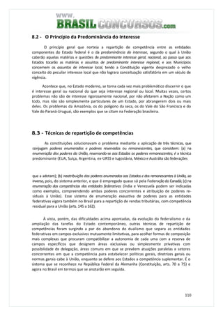 110
8.2 - O Princípio da Predominância do Interesse
O princípio geral que norteia a repartição de competência entre as entidades
componentes do Estado federal é o da predominância do interesse, segundo o qual à União
caberão aquelas matérias e questões de predominante interesse geral, nacional, ao passo que aos
Estados tocarão as matérias e assuntos de predominante interesse regional, e aos Municípios
concernem os assuntos de interesse local, tendo a Constituição vigente desprezado o velho
conceito do peculiar interesse local que não lograra conceituação satisfatória em um século de
vigência.
Acontece que, no Estado moderno, se torna cada vez mais problemático discernir o que
é interesse geral ou nacional do que seja interesse regional ou local. Muitas vezes, certos
problemas não são de interesse rigorosamente nacional, por não afetarem a Nação como um
todo, mas não são simplesmente particulares de um Estado, por abrangerem dois ou mais
deles. Os problemas da Amazônia, os do polígono da seca, os do Vale do São Francisco e do
Vale do Paraná-Uruguai, são exemplos que se citam na Federação brasileira.
8.3 - Técnicas de repartição de competências
As constituições solucionavam o problema mediante a aplicação de três técnicas, que
conjugam poderes enumerados e poderes reservados ou remanescentes, que consistem: (a) na
enumeração dos poderes da União, reservando-se aos Estados os poderes remanescentes; é a técnica
predominante (EUA, Suíça, Argentina, ex-URSS e Iugoslávia, México e Austrália são federações
que a adotam); (b) naatribuição dos poderes enumerados aos Estados e dos remanescentes à União, ao
inverso, pois, do sistema anterior, e que é empregado quase só pela Federação do Canadá; (c) na
enumeração das competências das entidades federativas (índia e Venezuela podem ser indicadas
como exemplos, compreendendo ambas poderes concorrentes e atribuição de poderes re-
siduais à União). Esse sistema de enumeração exaustiva de poderes para as entidades
federativas vigora também no Brasil para a repartição de rendas tributárias, com competência
residual para a União (arts. 145 a 162).
À vista, porém, das dificuldades acima apontadas, da evolução do federalismo e da
ampliação das tarefas do Estado contemporâneo, outras técnicas de repartição de
competências foram surgindo a par do abandono do dualismo que separa as entidades
federativas em campos exclusivos mutuamente limitativas, para acolher formas de composição
mais complexas que procuram compatibilizar a autonomia de cada uma com a reserva de
campos específicos que designem áreas exclusivas ou simplesmente privativas com
possibilidade de delegação, áreas comuns em que se prevêem atuações paralelas e setores
concorrentes em que a competência para estabelecer políticas gerais, diretrizes gerais ou
normas gerais cabe à União, enquanto se defere aos Estados a competência suplementar. É o
sistema que se reconhece na República Federal da Alemanha (Constituição, arts. 70 a 75) e
agora no Brasil em termos que se anotarão em seguida.
 