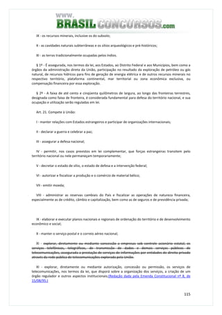 115
IX - os recursos minerais, inclusive os do subsolo;
X - as cavidades naturais subterrâneas e os sítios arqueológicos e pré-históricos;
XI - as terras tradicionalmente ocupadas pelos índios.
§ 1º - É assegurada, nos termos da lei, aos Estados, ao Distrito Federal e aos Municípios, bem como a
órgãos da administração direta da União, participação no resultado da exploração de petróleo ou gás
natural, de recursos hídricos para fins de geração de energia elétrica e de outros recursos minerais no
respectivo território, plataforma continental, mar territorial ou zona econômica exclusiva, ou
compensação financeira por essa exploração.
§ 2º - A faixa de até cento e cinqüenta quilômetros de largura, ao longo das fronteiras terrestres,
designada como faixa de fronteira, é considerada fundamental para defesa do território nacional, e sua
ocupação e utilização serão reguladas em lei.
Art. 21. Compete à União:
I - manter relações com Estados estrangeiros e participar de organizações internacionais;
II - declarar a guerra e celebrar a paz;
III - assegurar a defesa nacional;
IV - permitir, nos casos previstos em lei complementar, que forças estrangeiras transitem pelo
território nacional ou nele permaneçam temporariamente;
V - decretar o estado de sítio, o estado de defesa e a intervenção federal;
VI - autorizar e fiscalizar a produção e o comércio de material bélico;
VII - emitir moeda;
VIII - administrar as reservas cambiais do País e fiscalizar as operações de natureza financeira,
especialmente as de crédito, câmbio e capitalização, bem como as de seguros e de previdência privada;
IX - elaborar e executar planos nacionais e regionais de ordenação do território e de desenvolvimento
econômico e social;
X - manter o serviço postal e o correio aéreo nacional;
XI - explorar, diretamente ou mediante concessão a empresas sob controle acionário estatal, os
serviços telefônicos, telegráficos, de transmissão de dados e demais serviços públicos de
telecomunicações, assegurada a prestação de serviços de informações por entidades de direito privado
através da rede pública de telecomunicações explorada pela União.
XI - explorar, diretamente ou mediante autorização, concessão ou permissão, os serviços de
telecomunicações, nos termos da lei, que disporá sobre a organização dos serviços, a criação de um
órgão regulador e outros aspectos institucionais;(Redação dada pela Emenda Constitucional nº 8, de
15/08/95:)
 
