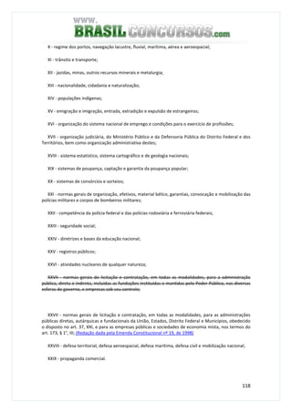 118
X - regime dos portos, navegação lacustre, fluvial, marítima, aérea e aeroespacial;
XI - trânsito e transporte;
XII - jazidas, minas, outros recursos minerais e metalurgia;
XIII - nacionalidade, cidadania e naturalização;
XIV - populações indígenas;
XV - emigração e imigração, entrada, extradição e expulsão de estrangeiros;
XVI - organização do sistema nacional de emprego e condições para o exercício de profissões;
XVII - organização judiciária, do Ministério Público e da Defensoria Pública do Distrito Federal e dos
Territórios, bem como organização administrativa destes;
XVIII - sistema estatístico, sistema cartográfico e de geologia nacionais;
XIX - sistemas de poupança, captação e garantia da poupança popular;
XX - sistemas de consórcios e sorteios;
XXI - normas gerais de organização, efetivos, material bélico, garantias, convocação e mobilização das
polícias militares e corpos de bombeiros militares;
XXII - competência da polícia federal e das polícias rodoviária e ferroviária federais;
XXIII - seguridade social;
XXIV - diretrizes e bases da educação nacional;
XXV - registros públicos;
XXVI - atividades nucleares de qualquer natureza;
XXVII - normas gerais de licitação e contratação, em todas as modalidades, para a administração
pública, direta e indireta, incluídas as fundações instituídas e mantidas pelo Poder Público, nas diversas
esferas de governo, e empresas sob seu controle;
XXVII - normas gerais de licitação e contratação, em todas as modalidades, para as administrações
públicas diretas, autárquicas e fundacionais da União, Estados, Distrito Federal e Municípios, obedecido
o disposto no art. 37, XXI, e para as empresas públicas e sociedades de economia mista, nos termos do
art. 173, § 1°, III; (Redação dada pela Emenda Constitucional nº 19, de 1998)
XXVIII - defesa territorial, defesa aeroespacial, defesa marítima, defesa civil e mobilização nacional;
XXIX - propaganda comercial.
 