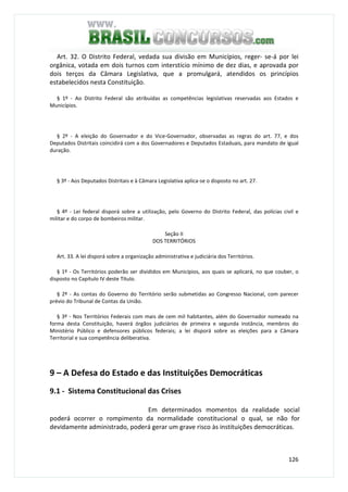 126
Art. 32. O Distrito Federal, vedada sua divisão em Municípios, reger- se-á por lei
orgânica, votada em dois turnos com interstício mínimo de dez dias, e aprovada por
dois terços da Câmara Legislativa, que a promulgará, atendidos os princípios
estabelecidos nesta Constituição.
§ 1º - Ao Distrito Federal são atribuídas as competências legislativas reservadas aos Estados e
Municípios.
§ 2º - A eleição do Governador e do Vice-Governador, observadas as regras do art. 77, e dos
Deputados Distritais coincidirá com a dos Governadores e Deputados Estaduais, para mandato de igual
duração.
§ 3º - Aos Deputados Distritais e à Câmara Legislativa aplica-se o disposto no art. 27.
§ 4º - Lei federal disporá sobre a utilização, pelo Governo do Distrito Federal, das polícias civil e
militar e do corpo de bombeiros militar.
Seção II
DOS TERRITÓRIOS
Art. 33. A lei disporá sobre a organização administrativa e judiciária dos Territórios.
§ 1º - Os Territórios poderão ser divididos em Municípios, aos quais se aplicará, no que couber, o
disposto no Capítulo IV deste Título.
§ 2º - As contas do Governo do Território serão submetidas ao Congresso Nacional, com parecer
prévio do Tribunal de Contas da União.
§ 3º - Nos Territórios Federais com mais de cem mil habitantes, além do Governador nomeado na
forma desta Constituição, haverá órgãos judiciários de primeira e segunda instância, membros do
Ministério Público e defensores públicos federais; a lei disporá sobre as eleições para a Câmara
Territorial e sua competência deliberativa.
9 – A Defesa do Estado e das Instituições Democráticas
9.1 - Sistema Constitucional das Crises
Em determinados momentos da realidade social
poderá ocorrer o rompimento da normalidade constitucional o qual, se não for
devidamente administrado, poderá gerar um grave risco às instituições democráticas.
 