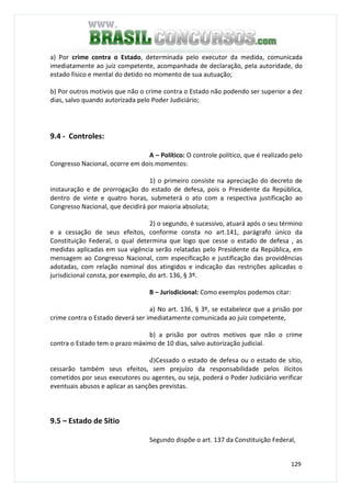 129
a) Por crime contra o Estado, determinada pelo executor da medida, comunicada
imediatamente ao juiz competente, acompanhada de declaração, pela autoridade, do
estado físico e mental do detido no momento de sua autuação;
b) Por outros motivos que não o crime contra o Estado não podendo ser superior a dez
dias, salvo quando autorizada pelo Poder Judiciário;
9.4 - Controles:
A – Político: O controle político, que é realizado pelo
Congresso Nacional, ocorre em dois momentos:
1) o primeiro consiste na apreciação do decreto de
instauração e de prorrogação do estado de defesa, pois o Presidente da República,
dentro de vinte e quatro horas, submeterá o ato com a respectiva justificação ao
Congresso Nacional, que decidirá por maioria absoluta;
2) o segundo, é sucessivo, atuará após o seu término
e a cessação de seus efeitos, conforme consta no art.141, parágrafo único da
Constituição Federal, o qual determina que logo que cesse o estado de defesa , as
medidas aplicadas em sua vigência serão relatadas pelo Presidente da República, em
mensagem ao Congresso Nacional, com especificação e justificação das providências
adotadas, com relação nominal dos atingidos e indicação das restrições aplicadas o
jurisdicional consta, por exemplo, do art. 136, § 3º.
B – Jurisdicional: Como exemplos podemos citar:
a) No art. 136, § 3º, se estabelece que a prisão por
crime contra o Estado deverá ser imediatamente comunicada ao juiz competente,
b) a prisão por outros motivos que não o crime
contra o Estado tem o prazo máximo de 10 dias, salvo autorização judicial.
d)Cessado o estado de defesa ou o estado de sítio,
cessarão também seus efeitos, sem prejuízo da responsabilidade pelos ilícitos
cometidos por seus executores ou agentes, ou seja, poderá o Poder Judiciário verificar
eventuais abusos e aplicar as sanções previstas.
9.5 – Estado de Sítio
Segundo dispõe o art. 137 da Constituição Federal,
 