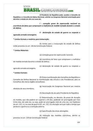 130
O Presidente da República pode, ouvidos o Conselho da
República e o Conselho de Defesa Nacional, solicitar ao Congresso Nacional autorização para
decretar o estado de sítio nos casos de:
I - comoção grave de repercussão nacional ou
ocorrência de fatos que comprovem a ineficácia de medida tomada durante o estado
de defesa;
II - declaração de estado de guerra ou resposta a
agressão armada estrangeira.
* Limites formais e matérias para instauração:
Os limites para a instauração do estado de defesa
estão previstos no art. 136 da Constituição Federal.
* Limites Materiais:
(a) comoção grave de repercussão nacional;
(b) ocorrência de fatos que comprovem a ineficácia
de medida tomada durante o estado de defesa;
(c) declaração de estado de guerra ou resposta a
agressão armada estrangeira.
* Limites Formais:
(f) Prévia manifestação dos Conselhos da República e
Conselho de Defesa Nacional (a manifestação não vincula o ato Presidencial, pois os
Conselhos são meros órgãos consultivos);
(g) Autorização do Congresso Nacional por maioria
absoluta de seus membros;
(h) Decretação do ato pelo Presidente da República
(i) Determinação, no decreto, do prazo de duração
da medida, que não poderá ser superior a 30 dias, podendo ser prorrogado por mais
trinta dias, de cada vez, ou seja, pode ser prorrogado mais de uma vez, nas hipóteses
do art. 137, I e, no caso de guerra (CF, art. 137, II) a duração será por todo o tempo que
perdurar a guerra ou a comoção externa.
(j) Especificação das áreas abrangidas
(k) Indicação das medidas coercitivas, dentre as
previstas no art. 139 da Constituição Federal.
 