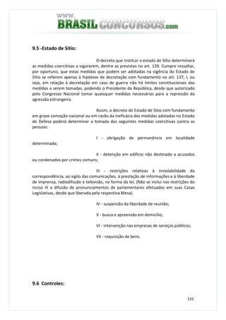 131
9.5 -Estado de Sítio:
O decreto que instituir o estado de Sítio determinará
as medidas coercitivas a vigorarem, dentre as previstas no art. 139. Cumpre ressaltar,
por oportuno, que estas medidas que podem ser adotadas na vigência do Estado de
Sítio se referem apenas à hipótese de decretação com fundamento no art. 137, I, ou
seja, em relação à decretação em caso de guerra não há limites constitucionais das
medidas a serem tomadas, podendo o Presidente da República, desde que autorizado
pelo Congresso Nacional tomar quaisquer medidas necessárias para a repressão da
agressão estrangeira.
Assim, o decreto de Estado de Sitio com fundamento
em grave comoção nacional ou em razão da ineficácia das medidas adotadas no Estado
de Defesa poderá determinar a tomada das seguintes medidas coercitivas contra as
pessoas:
I - obrigação de permanência em localidade
determinada;
II - detenção em edifício não destinado a acusados
ou condenados por crimes comuns;
III - restrições relativas à inviolabilidade da
correspondência, ao sigilo das comunicações, à prestação de informações e à liberdade
de imprensa, radiodifusão e televisão, na forma da lei; (Não se inclui nas restrições do
inciso III a difusão de pronunciamentos de parlamentares efetuados em suas Casas
Legislativas, desde que liberada pela respectiva Mesa).
IV - suspensão da liberdade de reunião;
V - busca e apreensão em domicílio;
VI - intervenção nas empresas de serviços públicos;
VII - requisição de bens.
9.6 Controles:
 