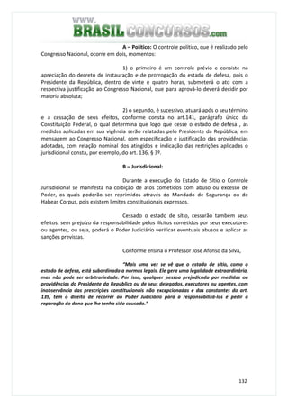 132
A – Político: O controle político, que é realizado pelo
Congresso Nacional, ocorre em dois, momentos:
1) o primeiro é um controle prévio e consiste na
apreciação do decreto de instauração e de prorrogação do estado de defesa, pois o
Presidente da República, dentro de vinte e quatro horas, submeterá o ato com a
respectiva justificação ao Congresso Nacional, que para aprová-lo deverá decidir por
maioria absoluta;
2) o segundo, é sucessivo, atuará após o seu término
e a cessação de seus efeitos, conforme consta no art.141, parágrafo único da
Constituição Federal, o qual determina que logo que cesse o estado de defesa , as
medidas aplicadas em sua vigência serão relatadas pelo Presidente da República, em
mensagem ao Congresso Nacional, com especificação e justificação das providências
adotadas, com relação nominal dos atingidos e indicação das restrições aplicadas o
jurisdicional consta, por exemplo, do art. 136, § 3º.
B – Jurisdicional:
Durante a execução do Estado de Sítio o Controle
Jurisdicional se manifesta na coibição de atos cometidos com abuso ou excesso de
Poder, os quais poderão ser reprimidos através do Mandado de Segurança ou de
Habeas Corpus, pois existem limites constitucionais expressos.
Cessado o estado de sítio, cessarão também seus
efeitos, sem prejuízo da responsabilidade pelos ilícitos cometidos por seus executores
ou agentes, ou seja, poderá o Poder Judiciário verificar eventuais abusos e aplicar as
sanções previstas.
Conforme ensina o Professor José Afonso da Silva,
“Mais uma vez se vê que o estado de sítio, como o
estado de defesa, está subordinado a normas legais. Ele gera uma legalidade extraordinária,
mas não pode ser arbitrariedade. Por isso, qualquer pessoa prejudicada por medidas ou
providências do Presidente da República ou de seus delegados, executores ou agentes, com
inobservância das prescrições constitucionais não excepcionadas e das constantes do art.
139, tem o direito de recorrer ao Poder Judiciário para a responsabilizá-los e pedir a
reparação do dano que lhe tenha sido causado.”
 
