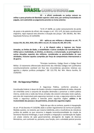 136
VII - o oficial condenado na justiça comum ou
militar a pena privativa de liberdade superior a dois anos, por sentença transitada em
julgado, será submetido ao julgamento previsto no inciso anterior;
"A EC nº 18/98, ao cuidar exclusivamente da perda
do posto e da patente do oficial, não revogou o art. 125, § 4º, do texto constitucional
originário, regra especial nela atinente à situação das praças." (RE 358.961, Rel. Min.
Sepúlveda Pertence, DJ 12/03/04)
VIII - aplica-se aos militares o disposto no art. 7º,
incisos VIII, XII, XVII, XVIII, XIX e XXV e no art. 37, incisos XI, XIII, XIV e XV;
X - a lei disporá sobre o ingresso nas Forças
Armadas, os limites de idade, a estabilidade e outras condições de transferência do
militar para a inatividade, os direitos, os deveres, a remuneração, as prerrogativas e
outras situações especiais dos militares, consideradas as peculiaridades de suas
atividades, inclusive aquelas cumpridas por força de compromissos internacionais e
de guerra.
"Princípio Isonômico. Código Penal e Código Penal
Militar. O tratamento diferenciado decorrente dos referidos Códigos tem justificativa
constitucionalmente aceitável em face das circunstâncias peculiares relativas aos
agentes e objetos jurídicos protegidos." (RE 115.770, Rel. Min. Marco Aurélio, DJ
21/02/92)
9.8 - Da Segurança Pública:
A Segurança Pública, conforme preceitua a
Constituição Federal, é dever do Estado e direito e responsabilidade de todos, devendo
ser entendida como o conjunto de atuações destinadas a preservar a ordem pública
interna, sendo esta a razão das forcas armadas não estarem elencadas neste capítulo,
pois elas são responsáveis pela segurança nacional, ou seja, a segurança externa, deste
modo a segurança pública é exercida pelos seguintes órgãos: pública e da
incolumidade das pessoas e do patrimônio, através dos seguintes órgãos:
“Ação de que não se conhece, quanto à impugnação
do art. 4º do Decreto nº 2.632/98, dado o caráter regulamentar da norma em questão.
Medida cautelar, no restante, por maioria indeferida, ante a insuficiência da relevância
jurídica do pedido no que concerne à alegada inconstitucionalidade da criação da
Secretaria Nacional Antidrogas, à qual compete a integração e coordenação de órgãos
um amplo sistema de ação governamental, abrangente de órgãos de diversos
Ministérios, sem confundir-se, portanto, essa função, com a atividade policial prevista
 