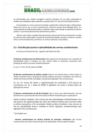 13
há Constituições que, embora consagrem inúmeros princípios em seu texto, preocupam-se,
também, por estabelecer regras específicas na própria Carta. É o caso da Constituição brasileira.
A Constituição é a norma suprema do Estado, constituindo o vértice de todo o ordenamento.
Neste tom, tem-se que a norma constitucional, conforme acentua Raul Machado Horta, "é a
norma primária do ordenamento jurídico, ocupando o lugar mais elevado na pirâmide do sistema
jurídico. É a norma fundamental do ordenamento jurídico".
Não por outra razão, a posição hierarquicamente suprema da norma constitucional, na visão
do mesmo jurista, desencadeia a sanção da inconstitucionalidade, quando se verificar o conflito
entre a norma fundamental e primária e as normas ordinárias e secundárias.
2.3 - Classificação quanto à aplicabilidade das normas constitucionais
As normas constitucionais são, segundo José Afonso da Silva:
A) Normas constitucionais de eficácia plena: São aquelas que são bastantes em si, dotadas de
aplicabilidade direta e imediata. Ou seja, reúnem todos os elementos necessários para
produção de efeitos concretos imediatos possíveis.
Ex: arts. 1º; 22,I; 44; 46, todos da CR/88.
B) Normas constitucionais de eficácia contida: Nascem com eficácia plena, reúnem todos os
efeitos necessários para a produção de efeitos jurídicos concretos e imediatos, mas terão seu
âmbito de eficácia contido restringido, reduzido pelo legislador infra constitucional.
Ex. art. 5º, incisos XIII (sobre a regulamentação de profissões) e VIII (escusa de
consciência), art. 37, I, todos da CR/88. O legislador vai conter o âmbito pleno de
aplicação da norma.
C) Normas constitucionais de eficácia limitada: São as únicas que, definitivamente, não são
bastantes em si, pois elas não vão reunir todos os efeitos necessários para a produção de
efeitos jurídicos imediatos. São normas que têm aplicabilidade indireta/mediata. Elas
vão precisar de regulamentação por parte dos Poderes Públicos para reunirem todos
os efeitos necessários a fim de produzir efeitos jurídicos imediatos. Essas normas só
vão ter aplicabilidade direta e imediata se forem reguladas, complementadas pelo
legislador infra constitucional.
* Se dividem em:
- Normas constitucionais de eficácia limitada de princípios institutivos: São normas
constitucionais que traçam esquemas gerais de organização e estruturação de órgãos,
 