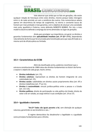 144
Vale observar que ainda que se fale em gerações, não existe
qualquer relação de hierarquia entre estes direitos, mesmo porque todos interagem
entre si, de nada servindo um sem a existência dos outros. Esta nomenclatura adveio
apenas em decorrência do tempo de surgimento, na eterna e constante busca do
homem por mais proteção e mais garantias, com o objetivo de alcançar uma sociedade
mais justa, igualitária e fraterna, como defendia NOBERTO BOBBIO. Por isto, a mais
moderna doutrina defende o emprego do termo dimensões no lugar de gerações.
Ainda para prestigiar sua importância, em geral, os direitos e
garantias fundamentais têm aplicabilidade imediata (art. 5º §1º CRFB), dependendo
naturalmente da forma que foi enunciada pela Constituição para que seja afirmada se a
mesma será de eficácia plena ou limitada.
10.3 – Características da CF/88
Além da classificação acima, podemos reconhecer que a
estrutura constitucional de 1988 tratou dos direitos fundamentais no título II de forma
a separar o objeto de cada grupo. Assim, temos:
• Direitos individuais: (art. 5º);
• Direitos coletivos: representam os direitos do homem integrante de uma
coletividade (art. 5º);
• Direitos sociais: subdivididos em direitos sociais propriamente ditos (art. 6º) e
direitos trabalhistas (art. 7º ao 11);
• Direitos à nacionalidade: vínculo jurídico-político entre a pessoa e o Estado
(art. 12 e 13);
• Direitos políticos; direito de participação na vida política do Estado; direito de
votar e de ser votado, ao cargo eletivo e suas condições (art. 14 ao 17).
10.4 – Igualdade x Isonomia
"Art.5º Todos são iguais perante a lei, sem distinção de qualquer
natureza, garantindo-se aos brasileiros e aos..."
O regime democrático faz desabrochar a legalidade e a igualdade
como princípios fundamentais para o Direito.
 