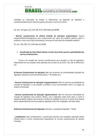 14
entidades ou instituições do Estado. E, obviamente, vai depender do legislador a
complementação desses esquemas gerais, para que a norma os institua.
Ex: arts. 33 caput; 25, § 3º; 90, § 2º; 222 todos da CR/88.
- Normas constitucionais de eficácia limitada de princípios programáticos: traçam
metas/tarefas/fins/programas, para cumprimento por parte dos poderes públicos (para o
professor, essa é uma visão conservadora, teria que ser por parte da sociedade também).
Ex: arts. 196; 205; 217; 218 todos da CR/88.
• Classificação de Celso Ribeiro Bastos e Carlos Ayres Brito quanto à aplicabilidade das
normas constitucionais:
Trata-se da vocação das normas constitucionais para atuação ou não do legislador.
Dependendo da sua vocação serão aplicadas de um jeito ou de outro. Elas vão se diferenciar
em:
A) Normas Constitucionais de aplicação: Não vão necessitar da sindicabilidade (atuação) do
legislador. Equivale à norma de eficácia plena. * Se dividem em:
- Normas Constitucionais de aplicação irregulamentáveis: Não há nenhuma possibilidade de
atuação do legislador, a sua atuação é proibida. A sua normatividade nasce e se esgota na
própria constituição
- Normas Constitucionais de aplicação regulamentáveis: Não há nenhuma necessidade de
atuação do legislador para produzir efeitos, mas o legislador pode atuar (pois a norma é
regulamentável) embora não aumente o âmbito de validade da norma. A norma tem eficácia
plena independentemente da atuação do legislador (não é de integração, não falta nada).
B) Normas Constitucionais de integração: Solicitam a atuação do legislador. * Serão:
- completáveis: para complementar a constituição fazendo uma verdadeira aplicação dando
eficácia plena à norma constitucional (equivalente às normas constitucionais de eficácia
limitada);
 