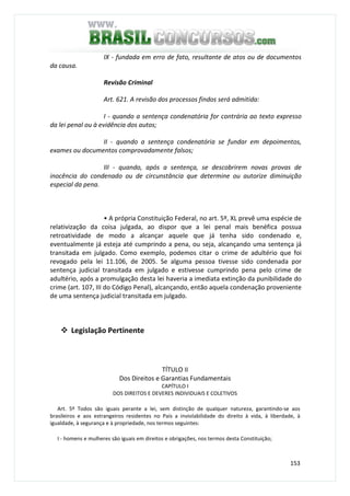 153
IX - fundada em erro de fato, resultante de atos ou de documentos
da causa.
Revisão Criminal
Art. 621. A revisão dos processos findos será admitida:
I - quando a sentença condenatória for contrária ao texto expresso
da lei penal ou à evidência dos autos;
II - quando a sentença condenatória se fundar em depoimentos,
exames ou documentos comprovadamente falsos;
III - quando, após a sentença, se descobrirem novas provas de
inocência do condenado ou de circunstância que determine ou autorize diminuição
especial da pena.
• A própria Constituição Federal, no art. 5º, XL prevê uma espécie de
relativização da coisa julgada, ao dispor que a lei penal mais benéfica possua
retroatividade de modo a alcançar aquele que já tenha sido condenado e,
eventualmente já esteja até cumprindo a pena, ou seja, alcançando uma sentença já
transitada em julgado. Como exemplo, podemos citar o crime de adultério que foi
revogado pela lei 11.106, de 2005. Se alguma pessoa tivesse sido condenada por
sentença judicial transitada em julgado e estivesse cumprindo pena pelo crime de
adultério, após a promulgação desta lei haveria a imediata extinção da punibilidade do
crime (art. 107, III do Código Penal), alcançando, então aquela condenação proveniente
de uma sentença judicial transitada em julgado.
Legislação Pertinente
TÍTULO II
Dos Direitos e Garantias Fundamentais
CAPÍTULO I
DOS DIREITOS E DEVERES INDIVIDUAIS E COLETIVOS
Art. 5º Todos são iguais perante a lei, sem distinção de qualquer natureza, garantindo-se aos
brasileiros e aos estrangeiros residentes no País a inviolabilidade do direito à vida, à liberdade, à
igualdade, à segurança e à propriedade, nos termos seguintes:
I - homens e mulheres são iguais em direitos e obrigações, nos termos desta Constituição;
 