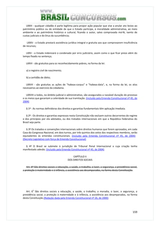 159
LXXIII - qualquer cidadão é parte legítima para propor ação popular que vise a anular ato lesivo ao
patrimônio público ou de entidade de que o Estado participe, à moralidade administrativa, ao meio
ambiente e ao patrimônio histórico e cultural, ficando o autor, salvo comprovada má-fé, isento de
custas judiciais e do ônus da sucumbência;
LXXIV - o Estado prestará assistência jurídica integral e gratuita aos que comprovarem insuficiência
de recursos;
LXXV - o Estado indenizará o condenado por erro judiciário, assim como o que ficar preso além do
tempo fixado na sentença;
LXXVI - são gratuitos para os reconhecidamente pobres, na forma da lei:
a) o registro civil de nascimento;
b) a certidão de óbito;
LXXVII - são gratuitas as ações de "habeas-corpus" e "habeas-data", e, na forma da lei, os atos
necessários ao exercício da cidadania.
LXXVIII a todos, no âmbito judicial e administrativo, são assegurados a razoável duração do processo
e os meios que garantam a celeridade de sua tramitação. (Incluído pela Emenda Constitucional nº 45, de
2004)
§ 1º - As normas definidoras dos direitos e garantias fundamentais têm aplicação imediata.
§ 2º - Os direitos e garantias expressos nesta Constituição não excluem outros decorrentes do regime
e dos princípios por ela adotados, ou dos tratados internacionais em que a República Federativa do
Brasil seja parte.
§ 3º Os tratados e convenções internacionais sobre direitos humanos que forem aprovados, em cada
Casa do Congresso Nacional, em dois turnos, por três quintos dos votos dos respectivos membros, serão
equivalentes às emendas constitucionais. (Incluído pela Emenda Constitucional nº 45, de 2004)
(Decreto Legislativo com força de Emenda Constitucional)
§ 4º O Brasil se submete à jurisdição de Tribunal Penal Internacional a cuja criação tenha
manifestado adesão. (Incluído pela Emenda Constitucional nº 45, de 2004)
CAPÍTULO II
DOS DIREITOS SOCIAIS
Art. 6º São direitos sociais a educação, a saúde, o trabalho, o lazer, a segurança, a previdência social,
a proteção à maternidade e à infância, a assistência aos desamparados, na forma desta Constituição.
Art. 6
o
São direitos sociais a educação, a saúde, o trabalho, a moradia, o lazer, a segurança, a
previdência social, a proteção à maternidade e à infância, a assistência aos desamparados, na forma
desta Constituição.(Redação dada pela Emenda Constitucional nº 26, de 2000)
 