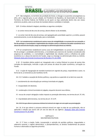 166
§ 7º - São inelegíveis, no território de jurisdição do titular, o cônjuge e os parentes consangüíneos ou
afins, até o segundo grau ou por adoção, do Presidente da República, de Governador de Estado ou
Território, do Distrito Federal, de Prefeito ou de quem os haja substituído dentro dos seis meses
anteriores ao pleito, salvo se já titular de mandato eletivo e candidato à reeleição.
§ 8º - O militar alistável é elegível, atendidas as seguintes condições:
I - se contar menos de dez anos de serviço, deverá afastar-se da atividade;
II - se contar mais de dez anos de serviço, será agregado pela autoridade superior e, se eleito, passará
automaticamente, no ato da diplomação, para a inatividade.
§ 9º - Lei complementar estabelecerá outros casos de inelegibilidade e os prazos de sua cessação, a
fim de proteger a normalidade e legitimidade das eleições contra a influência do poder econômico ou o
abuso do exercício de função, cargo ou emprego na administração direta ou indireta.
§ 9º Lei complementar estabelecerá outros casos de inelegibilidade e os prazos de sua cessação, a
fim de proteger a probidade administrativa, a moralidade para exercício de mandato considerada vida
pregressa do candidato, e a normalidade e legitimidade das eleições contra a influência do poder
econômico ou o abuso do exercício de função, cargo ou emprego na administração direta ou indireta.
(Redação dada pela Emenda Constitucional de Revisão nº 4, de 1994)
§ 10 - O mandato eletivo poderá ser impugnado ante a Justiça Eleitoral no prazo de quinze dias
contados da diplomação, instruída a ação com provas de abuso do poder econômico, corrupção ou
fraude.
§ 11 - A ação de impugnação de mandato tramitará em segredo de justiça, respondendo o autor, na
forma da lei, se temerária ou de manifesta má-fé.
Art. 15. É vedada a cassação de direitos políticos, cuja perda ou suspensão só se dará nos casos de:
I - cancelamento da naturalização por sentença transitada em julgado;
II - incapacidade civil absoluta;
III - condenação criminal transitada em julgado, enquanto durarem seus efeitos;
IV - recusa de cumprir obrigação a todos imposta ou prestação alternativa, nos termos do art. 5º, VIII;
V - improbidade administrativa, nos termos do art. 37, § 4º.
Art. 16 A lei que alterar o processo eleitoral só entrará em vigor um ano após sua promulgação.
Art. 16. A lei que alterar o processo eleitoral entrará em vigor na data de sua publicação, não se
aplicando à eleição que ocorra até um ano da data de sua vigência. (Redação dada pela Emenda
Constitucional nº 4, de 1993)
CAPÍTULO V
DOS PARTIDOS POLÍTICOS
Art. 17. É livre a criação, fusão, incorporação e extinção de partidos políticos, resguardados a
soberania nacional, o regime democrático, o pluripartidarismo, os direitos fundamentais da pessoa
humana e observados os seguintes preceitos:
 