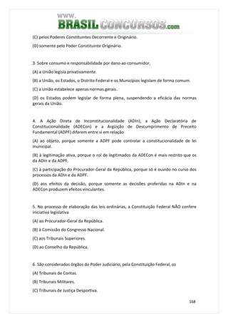 168
(C) pelos Poderes Constituintes Decorrente e Originário.
(D) somente pelo Poder Constituinte Originário.
3. Sobre consumo e responsabilidade por dano ao consumidor,
(A) a União legisla privativamente.
(B) a União, os Estados, o Distrito Federal e os Municípios legislam de forma comum.
(C) a União estabelece apenas normas gerais.
(D) os Estados podem legislar de forma plena, suspendendo a eficácia das normas
gerais da União.
4. A Ação Direta de Inconstitucionalidade (ADIn), a Ação Declaratória de
Constitucionalidade (ADECon) e a Argüição de Descumprimento de Preceito
Fundamental (ADPF) diferem entre si em relação
(A) ao objeto, porque somente a ADPF pode controlar a constitucionalidade de lei
municipal.
(B) à legitimação ativa, porque o rol de legitimados da ADECon é mais restrito que os
da ADIn e da ADPF.
(C) à participação do Procurador-Geral da República, porque só é ouvido no curso dos
processos da ADIn e da ADPF.
(D) aos efeitos da decisão, porque somente as decisões proferidas na ADIn e na
ADECon produzem efeitos vinculantes.
5. No processo de elaboração das leis ordinárias, a Constituição Federal NÃO confere
iniciativa legislativa
(A) ao Procurador-Geral da República.
(B) à Comissão do Congresso Nacional.
(C) aos Tribunais Superiores.
(D) ao Conselho da República.
6. São considerados órgãos do Poder Judiciário, pela Constituição Federal, os
(A) Tribunais de Contas.
(B) Tribunais Militares.
(C) Tribunais de Justiça Desportiva.
 