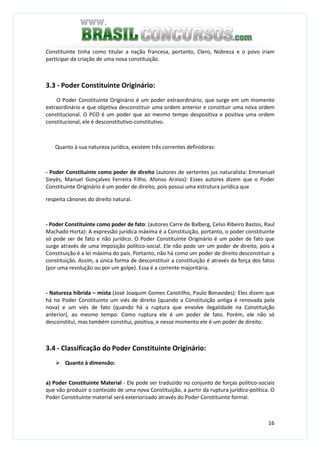 16
Constituinte tinha como titular a nação francesa, portanto, Clero, Nobreza e o povo iriam
participar da criação de uma nova constituição.
3.3 - Poder Constituinte Originário:
O Poder Constituinte Originário é um poder extraordinário, que surge em um momento
extraordinário e que objetiva desconstituir uma ordem anterior e constituir uma nova ordem
constitucional. O PCO é um poder que ao mesmo tempo despositiva e positiva uma ordem
constitucional, ele é desconstitutivo-constitutivo.
Quanto à sua natureza jurídica, existem três correntes definidoras:
- Poder Constituinte como poder de direito (autores de vertentes jus naturalista: Emmanuel
Sieyès, Manuel Gonçalves Ferreira Filho, Afonso Arinos): Esses autores dizem que o Poder
Constituinte Originário é um poder de direito, pois possui uma estrutura jurídica que
respeita cânones do direito natural.
- Poder Constituinte como poder de fato: (autores Carre de Balberg, Celso Ribeiro Bastos, Raul
Machado Horta): A expressão jurídica máxima é a Constituição, portanto, o poder constituinte
só pode ser de fato e não jurídico. O Poder Constituinte Originário é um poder de fato que
surge através de uma imposição político-social. Ele não pode ser um poder de direito, pois a
Constituição é a lei máxima do país. Portanto, não há como um poder de direito desconstituir a
constituição. Assim, a única forma de desconstituir a constituição é através da força dos fatos
(por uma revolução ou por um golpe). Essa é a corrente majoritária.
- Natureza híbrida – mista (José Joaquim Gomes Canotilho, Paulo Bonavides): Eles dizem que
há no Poder Constituinte um viés de direito (quando a Constituição antiga é renovada pela
nova) e um viés de fato (quando há a ruptura que envolve ilegalidade na Constituição
anterior), ao mesmo tempo. Como ruptura ele é um poder de fato. Porém, ele não só
desconstitui, mas também constitui, positiva, e nesse momento ele é um poder de direito.
3.4 - Classificação do Poder Constituinte Originário:
Quanto à dimensão:
a) Poder Constituinte Material - Ele pode ser traduzido no conjunto de forças político-sociais
que vão produzir o conteúdo de uma nova Constituição, a partir da ruptura jurídico-política. O
Poder Constituinte material será exteriorizado através do Poder Constituinte formal.
 
