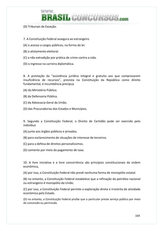 169
(D) Tribunais de Exceção.
7. A Constituição Federal assegura ao estrangeiro
(A) o acesso a cargos públicos, na forma da lei.
(B) o alistamento eleitoral.
(C) a não extradição por prática de crime contra a vida.
(D) o ingresso na carreira diplomática.
8. A prestação da “assistência jurídica integral e gratuita aos que comprovarem
insuficiência de recursos”, prevista na Constituição da República como direito
fundamental, é incumbência precípua
(A) do Ministério Público.
(B) da Defensoria Pública.
(C) da Advocacia-Geral da União.
(D) das Procuradorias dos Estados e Municípios.
9. Segundo a Constituição Federal, o Direito de Certidão pode ser exercido pelo
indivíduo
(A) junto aos órgãos públicos e privados.
(B) para esclarecimento de situações de interesse de terceiros.
(C) para a defesa de direitos personalíssimos.
(D) somente por meio do pagamento de taxa.
10. A livre iniciativa e a livre concorrência são princípios constitucionais da ordem
econômica,
(A) por isso, a Constituição Federal não prevê nenhuma forma de monopólio estatal.
(B) no entanto, a Constituição Federal estabelece que a refinação do petróleo nacional
ou estrangeiro é monopólio da União.
(C) por isso, a Constituição Federal permite a exploração direta e irrestrita de atividade
econômica pelo Estado.
(D) no entanto, a Constituição Federal proíbe que o particular preste serviço público por meio
de concessão ou permissão.
 