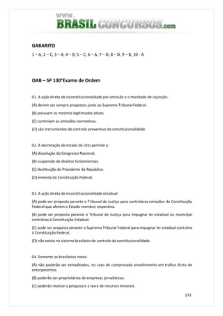 173
GABARITO
1 – A, 2 – C, 3 – A, 4 – B, 5 – C, 6 – A, 7 – D, 8 – D, 9 – B, 10 - A
OAB – SP 130°Exame de Ordem
01. A ação direta de inconstitucionalidade por omissão e o mandado de injunção:
(A) devem ser sempre propostos junto ao Supremo Tribunal Federal.
(B) possuem os mesmos legitimados ativos.
(C) controlam as omissões normativas.
(D) são instrumentos de controle preventivo da constitucionalidade.
02. A decretação de estado de sítio permite a:
(A) dissolução do Congresso Nacional.
(B) suspensão de direitos fundamentais.
(C) destituição do Presidente da República.
(D) emenda da Constituição Federal.
03. A ação direta de inconstitucionalidade estadual:
(A) pode ser proposta perante o Tribunal de Justiça para controlaras omissões da Constituição
Federal que afetem o Estado-membro respectivo.
(B) pode ser proposta perante o Tribunal de Justiça para impugnar lei estadual ou municipal
contrárias à Constituição Estadual.
(C) pode ser proposta perante o Supremo Tribunal Federal para impugnar lei estadual contrária
à Constituição Federal.
(D) não existe no sistema brasileiro de controle da constitucionalidade.
04. Somente os brasileiros natos:
(A) não poderão ser extraditados, no caso de comprovado envolvimento em tráfico ilícito de
entorpecentes.
(B) poderão ser proprietários de empresas jornalísticas.
(C) poderão realizar a pesquisa e a lavra de recursos minerais.
 