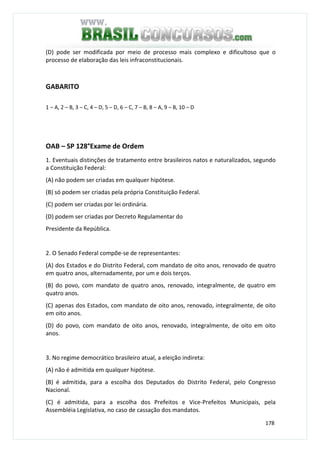 178
(D) pode ser modificada por meio de processo mais complexo e dificultoso que o
processo de elaboração das leis infraconstitucionais.
GABARITO
1 – A, 2 – B, 3 – C, 4 – D, 5 – D, 6 – C, 7 – B, 8 – A, 9 – B, 10 – D
OAB – SP 128°Exame de Ordem
1. Eventuais distinções de tratamento entre brasileiros natos e naturalizados, segundo
a Constituição Federal:
(A) não podem ser criadas em qualquer hipótese.
(B) só podem ser criadas pela própria Constituição Federal.
(C) podem ser criadas por lei ordinária.
(D) podem ser criadas por Decreto Regulamentar do
Presidente da República.
2. O Senado Federal compõe-se de representantes:
(A) dos Estados e do Distrito Federal, com mandato de oito anos, renovado de quatro
em quatro anos, alternadamente, por um e dois terços.
(B) do povo, com mandato de quatro anos, renovado, integralmente, de quatro em
quatro anos.
(C) apenas dos Estados, com mandato de oito anos, renovado, integralmente, de oito
em oito anos.
(D) do povo, com mandato de oito anos, renovado, integralmente, de oito em oito
anos.
3. No regime democrático brasileiro atual, a eleição indireta:
(A) não é admitida em qualquer hipótese.
(B) é admitida, para a escolha dos Deputados do Distrito Federal, pelo Congresso
Nacional.
(C) é admitida, para a escolha dos Prefeitos e Vice-Prefeitos Municipais, pela
Assembléia Legislativa, no caso de cassação dos mandatos.
 