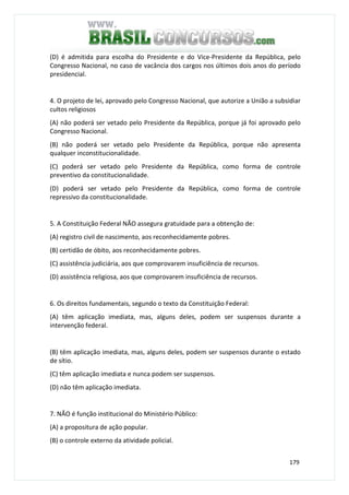 179
(D) é admitida para escolha do Presidente e do Vice-Presidente da República, pelo
Congresso Nacional, no caso de vacância dos cargos nos últimos dois anos do período
presidencial.
4. O projeto de lei, aprovado pelo Congresso Nacional, que autorize a União a subsidiar
cultos religiosos
(A) não poderá ser vetado pelo Presidente da República, porque já foi aprovado pelo
Congresso Nacional.
(B) não poderá ser vetado pelo Presidente da República, porque não apresenta
qualquer inconstitucionalidade.
(C) poderá ser vetado pelo Presidente da República, como forma de controle
preventivo da constitucionalidade.
(D) poderá ser vetado pelo Presidente da República, como forma de controle
repressivo da constitucionalidade.
5. A Constituição Federal NÃO assegura gratuidade para a obtenção de:
(A) registro civil de nascimento, aos reconhecidamente pobres.
(B) certidão de óbito, aos reconhecidamente pobres.
(C) assistência judiciária, aos que comprovarem insuficiência de recursos.
(D) assistência religiosa, aos que comprovarem insuficiência de recursos.
6. Os direitos fundamentais, segundo o texto da Constituição Federal:
(A) têm aplicação imediata, mas, alguns deles, podem ser suspensos durante a
intervenção federal.
(B) têm aplicação imediata, mas, alguns deles, podem ser suspensos durante o estado
de sítio.
(C) têm aplicação imediata e nunca podem ser suspensos.
(D) não têm aplicação imediata.
7. NÃO é função institucional do Ministério Público:
(A) a propositura de ação popular.
(B) o controle externo da atividade policial.
 