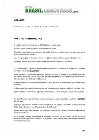 181
GABARITO
1 – B, 2 – A, 3 – D, 4 – C, 5 – D, 6 – B, 7 – A, 8 – C, 9 – B, 10 – D
OAB – MG – Dezembro/2006
1 - A Constituição da República de 1988 pode ser considerada:
a) super-rígida, pois não permite alteração em seu texto.
b) rígida, pois prevê mecanismos de alteração do texto constitucional mais rigorosos que o
processo legislativo ordinário.
c) semi-rígida, pois as cláusulas pétreas não podem sofrer nenhuma espécie de alteração.
d) flexível, devido ao grande número de emendas constitucionais já existentes.
2 - Considerando a repartição de competências prevista na Constituição da República de 1988,
assinale a alternativa INCORRETA:
a) No âmbito da competência legislativa privativa da União, a delegação de competências para
os Estados-membros é mera faculdade do legislador federal, não sendo obrigatória nem na
hipótese de inércia do Congresso Nacional.
b) As competências comuns repartidas entre União, Estados, DF e Municípios são competências
materiais.
c) As competências legislativas estaduais são expressamente previstas no Texto Constitucional.
d) No âmbito da competência legislativa concorrente, a União limita-se a editar normas gerais.
3 - Considerando o controle de constitucionalidade no sistema jurídico brasileiro, é CORRETO
afirmar que:
a) A Ação Declaratória de Constitucionalidade pode ser proposta perante o Supremo Tribunal
Federal para declarar a constitucionalidade de lei federal.
b) Leis Municipais não poderão ser objeto de controle de constitucionalidade exercido de
modo concentrado.
c) O Senado Federal suspenderá a execução, no todo ou em parte, de lei declarada
inconstitucional por decisão definitiva do Supremo Tribunal Federal em sede de Ação Direta de
Inconstitucionalidade.
 