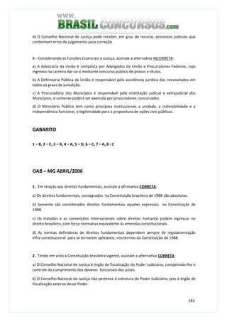 183
d) O Conselho Nacional de Justiça pode receber, em grau de recurso, processos judiciais que
contenham erros de julgamento para correção.
8 - Considerando as Funções Essenciais à Justiça, assinale a alternativa INCORRETA:
a) A Advocacia da União é composta por Advogados da União e Procuradores Federais, cujo
ingresso na carreira dar-se-á mediante concurso público de provas e títulos.
b) A Defensoria Pública da União é responsável pela assistência jurídica dos necessitados em
todos os graus de jurisdição.
c) A Procuradoria dos Municípios é responsável pela orientação judicial e extrajudicial dos
Municípios, e somente poderá ser exercida por procuradores concursados.
d) O Ministério Público tem como princípios institucionais a unidade, a indivisibilidade e a
independência funcional, e legitimidade para a propositura de ações civis públicas.
GABARITO
1 – B, 2 – C, 3 – A, 4 – A, 5 – D, 6 – C, 7 – A, 8 - C
OAB – MG ABRIL/2006
1. Em relação aos direitos fundamentais, assinale a afirmativa CORRETA:
a) Os direitos fundamentais, consagrados na Constituição brasileira de 1988 são absolutos.
b) Somente são considerados direitos fundamentais aqueles expressos na Constituição de
1988.
c) Os tratados e as convenções internacionais sobre direitos humanos podem ingressar no
direito brasileiro, com força normativa equivalente às emendas constitucionais.
d) As normas definidoras de direitos fundamentais dependem sempre de regulamentação
infra-constitucional para se tornarem aplicáveis, nos termos da Constituição de 1988.
2. Tendo em vista a Constituição brasileira vigente, assinale a alternativa CORRETA:
a) O Conselho Nacional de Justiça é órgão de fiscalização do Poder Judiciário, competindo-lhe o
controle do cumprimento dos deveres funcionais dos juízes.
b) O Conselho Nacional de Justiça não pertence à estrutura do Poder Judiciário, pois é órgão de
fiscalização externa desse Poder.
 