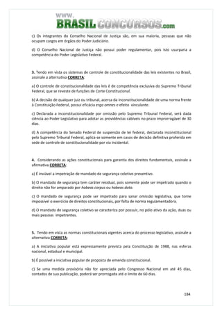 184
c) Os integrantes do Conselho Nacional de Justiça são, em sua maioria, pessoas que não
ocupam cargos em órgãos do Poder Judiciário.
d) O Conselho Nacional de Justiça não possui poder regulamentar, pois isto usurparia a
competência do Poder Legislativo Federal.
3. Tendo em vista os sistemas de controle de constitucionalidade das leis existentes no Brasil,
assinale a alternativa CORRETA:
a) O controle de constitucionalidade das leis é de competência exclusiva do Supremo Tribunal
Federal, que se reveste de funções de Corte Constitucional.
b) A decisão de qualquer juiz ou tribunal, acerca da inconstitucionalidade de uma norma frente
à Constituição Federal, possui eficácia erga omnes e efeito vinculante.
c) Declarada a inconstitucionalidade por omissão pelo Supremo Tribunal Federal, será dada
ciência ao Poder Legislativo para adotar as providências cabíveis no prazo improrrogável de 30
dias.
d) A competência do Senado Federal de suspensão de lei federal, declarada inconstitucional
pelo Supremo Tribunal Federal, aplica-se somente em casos de decisão definitiva proferida em
sede de controle de constitucionalidade por via incidental.
4. Considerando as ações constitucionais para garantia dos direitos fundamentais, assinale a
afirmativa CORRETA:
a) É inviável a impetração de mandado de segurança coletivo preventivo.
b) O mandado de segurança tem caráter residual, pois somente pode ser impetrado quando o
direito não for amparado por habeas corpus ou habeas data.
c) O mandado de segurança pode ser impetrado para sanar omissão legislativa, que torne
impossível o exercício de direitos constitucionais, por falta de norma regulamentadora.
d) O mandado de segurança coletivo se caracteriza por possuir, no pólo ativo da ação, duas ou
mais pessoas impetrantes.
5. Tendo em vista as normas constitucionais vigentes acerca do processo legislativo, assinale a
alternativa CORRETA:
a) A iniciativa popular está expressamente prevista pela Constituição de 1988, nas esferas
nacional, estadual e municipal.
b) É possível a iniciativa popular de proposta de emenda constitucional.
c) Se uma medida provisória não for apreciada pelo Congresso Nacional em até 45 dias,
contados de sua publicação, poderá ser prorrogada até o limite de 60 dias.
 