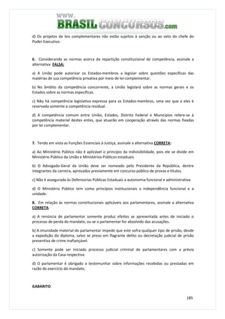185
d) Os projetos de leis complementares não estão sujeitos à sanção ou ao veto do chefe do
Poder Executivo.
6. Considerando as normas acerca da repartição constitucional de competência, assinale a
alternativa FALSA:
a) A União pode autorizar os Estados-membros a legislar sobre questões específicas das
matérias de sua competência privativa por meio de lei complementar.
b) No âmbito da competência concorrente, a União legislará sobre as normas gerais e os
Estados sobre as normas específicas.
c) Não há competência legislativa expressa para os Estados-membros, uma vez que a eles é
reservada somente a competência residual.
d) A competência comum entre União, Estados, Distrito Federal e Municípios refere-se à
competência material destes entes, que atuarão em cooperação através das normas fixadas
por lei complementar.
7. Tendo em vista as Funções Essenciais à Justiça, assinale a alternativa CORRETA:
a) Ao Ministério Público não é aplicável o princípio da indivisibilidade, pois ele se divide em
Ministério Público da União e Ministérios Públicos estaduais.
b) O Advogado-Geral da União deve ser nomeado pelo Presidente da República, dentre
integrantes da carreira, aprovados previamente em concurso público de provas e títulos.
c) Não é assegurada às Defensorias Públicas Estaduais a autonomia funcional e administrativa.
d) O Ministério Público tem como princípios institucionais a independência funcional e a
unidade.
8. Em relação às normas constitucionais aplicáveis aos parlamentares, assinale a alternativa
CORRETA:
a) A renúncia de parlamentar somente produz efeitos se apresentada antes de iniciado o
processo de perda do mandato, ou se o parlamentar for absolvido das acusações.
b) A imunidade material do parlamentar impede que este sofra qualquer tipo de prisão, desde
a expedição do diploma, salvo se preso em flagrante delito ou decretação judicial de prisão
preventiva de crime inafiançável.
c) Somente pode ser iniciado processo judicial criminal de parlamentares com a prévia
autorização da Casa respectiva.
d) O parlamentar é obrigado a testemunhar sobre informações recebidas ou prestadas em
razão do exercício do mandato.
GABARITO
 